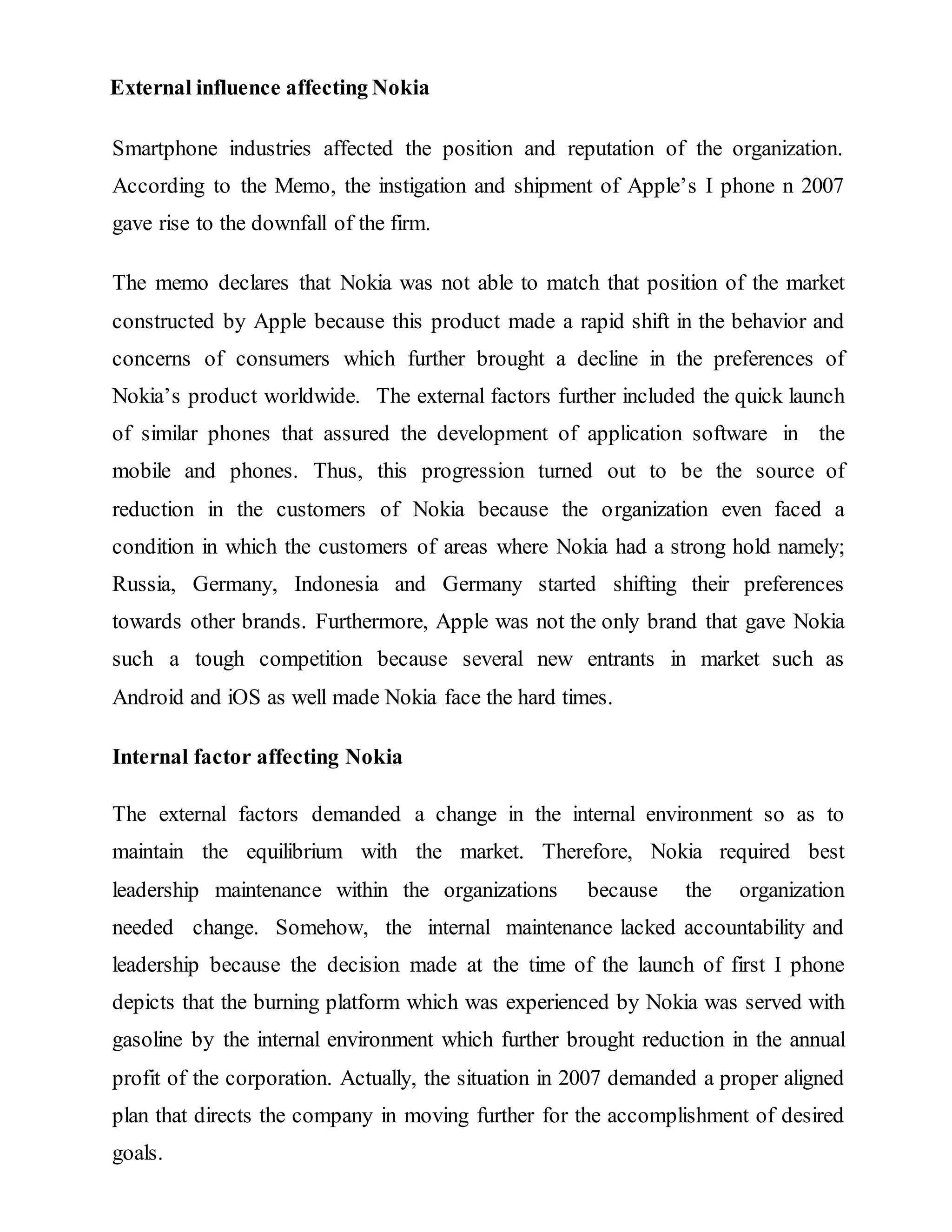 External influence affecting Nokia
Smartphone industries affected the position and reputation of the organization.
According to the Memo, the instigation and shipment of Apple’s I phone n 2007
gave rise to the downfall of the firm.
The memo declares that Nokia was not able to match that position of the market
constructed by Apple because this product made a rapid shift in the behavior and
concerns of consumers which further brought a decline in the preferences of
Nokia’s product worldwide. The external factors further included the quick launch
of similar phones that assured the development of application software in the
mobile and phones. Thus, this progression turned out to be the source of
reduction in the customers of Nokia because the organization even faced a
condition in which the customers of areas where Nokia had a strong hold namely;
Russia, Germany, Indonesia and Germany started shifting their preferences
towards other brands. Furthermore, Apple was not the only brand that gave Nokia
such a tough competition because several new entrants in market such as
Android and iOS as well made Nokia face the hard times.
Internal factor affecting Nokia
The external factors demanded a change in the internal environment so as to
maintain the equilibrium with the market. Therefore, Nokia required best
leadership maintenance within the organizations because the organization
needed change. Somehow, the internal maintenance lacked accountability and
leadership because the decision made at the time of the launch of first I phone
depicts that the burning platform which was experienced by Nokia was served with
gasoline by the internal environment which further brought reduction in the annual
profit of the corporation. Actually, the situation in 2007 demanded a proper aligned
plan that directs the company in moving further for the accomplishment of desired
goals.
 