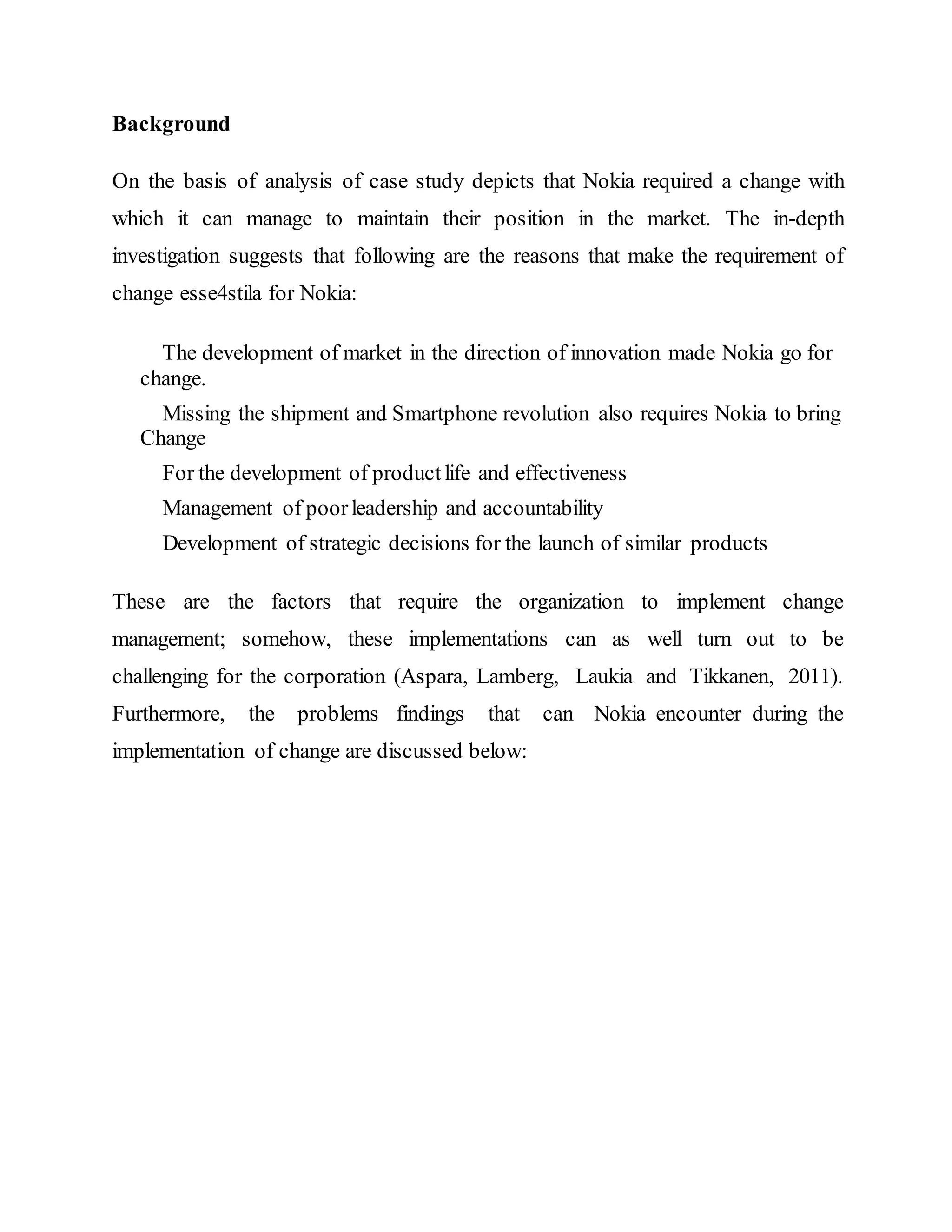 Background
On the basis of analysis of case study depicts that Nokia required a change with
which it can manage to maintain their position in the market. The in-depth
investigation suggests that following are the reasons that make the requirement of
change esse4stila for Nokia:
The development of market in the direction of innovation made Nokia go for
change.
Missing the shipment and Smartphone revolution also requires Nokia to bring
Change
For the development of productlife and effectiveness
Management of poorleadership and accountability
Development of strategic decisions for the launch of similar products
These are the factors that require the organization to implement change
management; somehow, these implementations can as well turn out to be
challenging for the corporation (Aspara, Lamberg, Laukia and Tikkanen, 2011).
Furthermore, the problems findings that can Nokia encounter during the
implementation of change are discussed below:
 