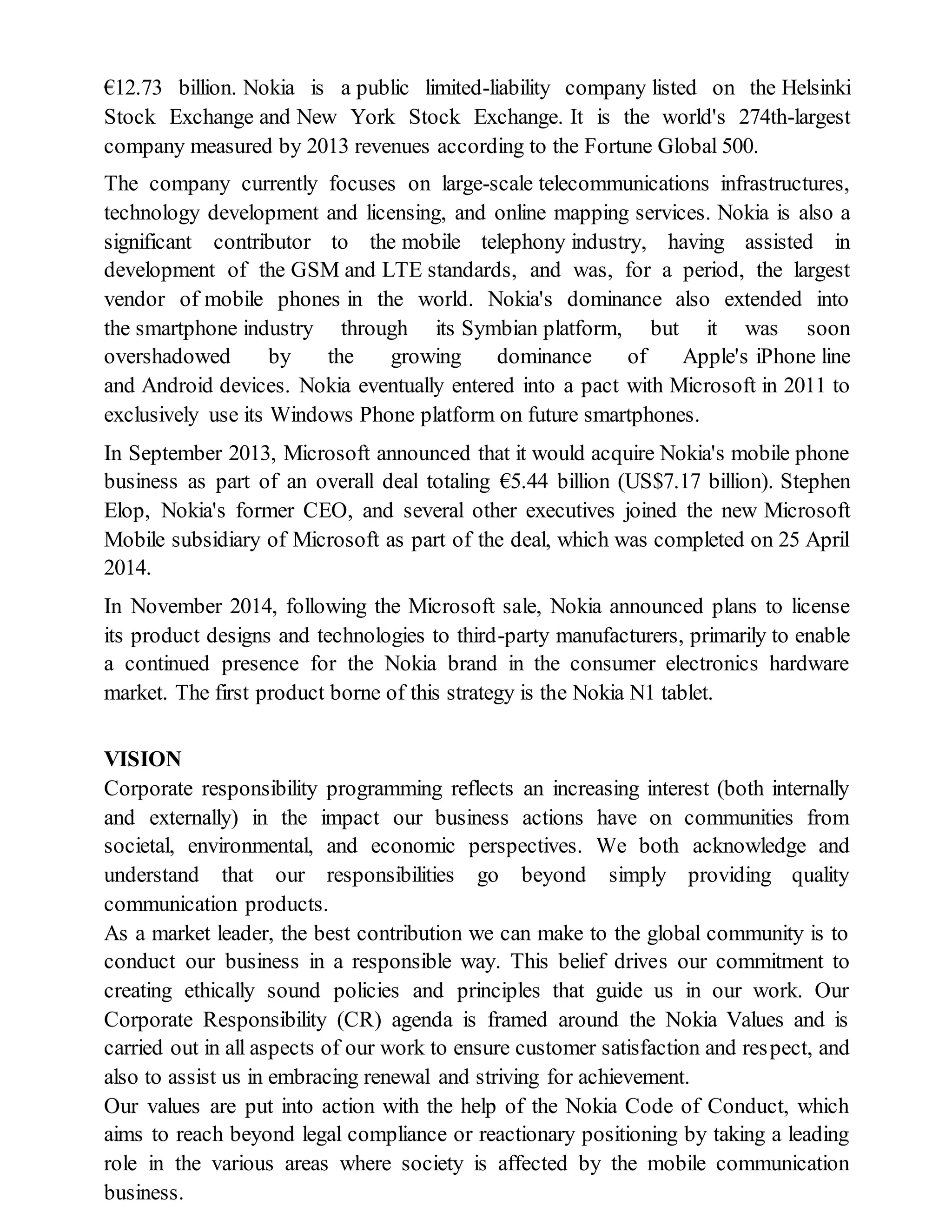 €12.73 billion. Nokia is a public limited-liability company listed on the Helsinki
Stock Exchange and New York Stock Exchange. It is the world's 274th-largest
company measured by 2013 revenues according to the Fortune Global 500.
The company currently focuses on large-scale telecommunications infrastructures,
technology development and licensing, and online mapping services. Nokia is also a
significant contributor to the mobile telephony industry, having assisted in
development of the GSM and LTE standards, and was, for a period, the largest
vendor of mobile phones in the world. Nokia's dominance also extended into
the smartphone industry through its Symbian platform, but it was soon
overshadowed by the growing dominance of Apple's iPhone line
and Android devices. Nokia eventually entered into a pact with Microsoft in 2011 to
exclusively use its Windows Phone platform on future smartphones.
In September 2013, Microsoft announced that it would acquire Nokia's mobile phone
business as part of an overall deal totaling €5.44 billion (US$7.17 billion). Stephen
Elop, Nokia's former CEO, and several other executives joined the new Microsoft
Mobile subsidiary of Microsoft as part of the deal, which was completed on 25 April
2014.
In November 2014, following the Microsoft sale, Nokia announced plans to license
its product designs and technologies to third-party manufacturers, primarily to enable
a continued presence for the Nokia brand in the consumer electronics hardware
market. The first product borne of this strategy is the Nokia N1 tablet.
VISION
Corporate responsibility programming reflects an increasing interest (both internally
and externally) in the impact our business actions have on communities from
societal, environmental, and economic perspectives. We both acknowledge and
understand that our responsibilities go beyond simply providing quality
communication products.
As a market leader, the best contribution we can make to the global community is to
conduct our business in a responsible way. This belief drives our commitment to
creating ethically sound policies and principles that guide us in our work. Our
Corporate Responsibility (CR) agenda is framed around the Nokia Values and is
carried out in all aspects of our work to ensure customer satisfaction and respect, and
also to assist us in embracing renewal and striving for achievement.
Our values are put into action with the help of the Nokia Code of Conduct, which
aims to reach beyond legal compliance or reactionary positioning by taking a leading
role in the various areas where society is affected by the mobile communication
business.
 