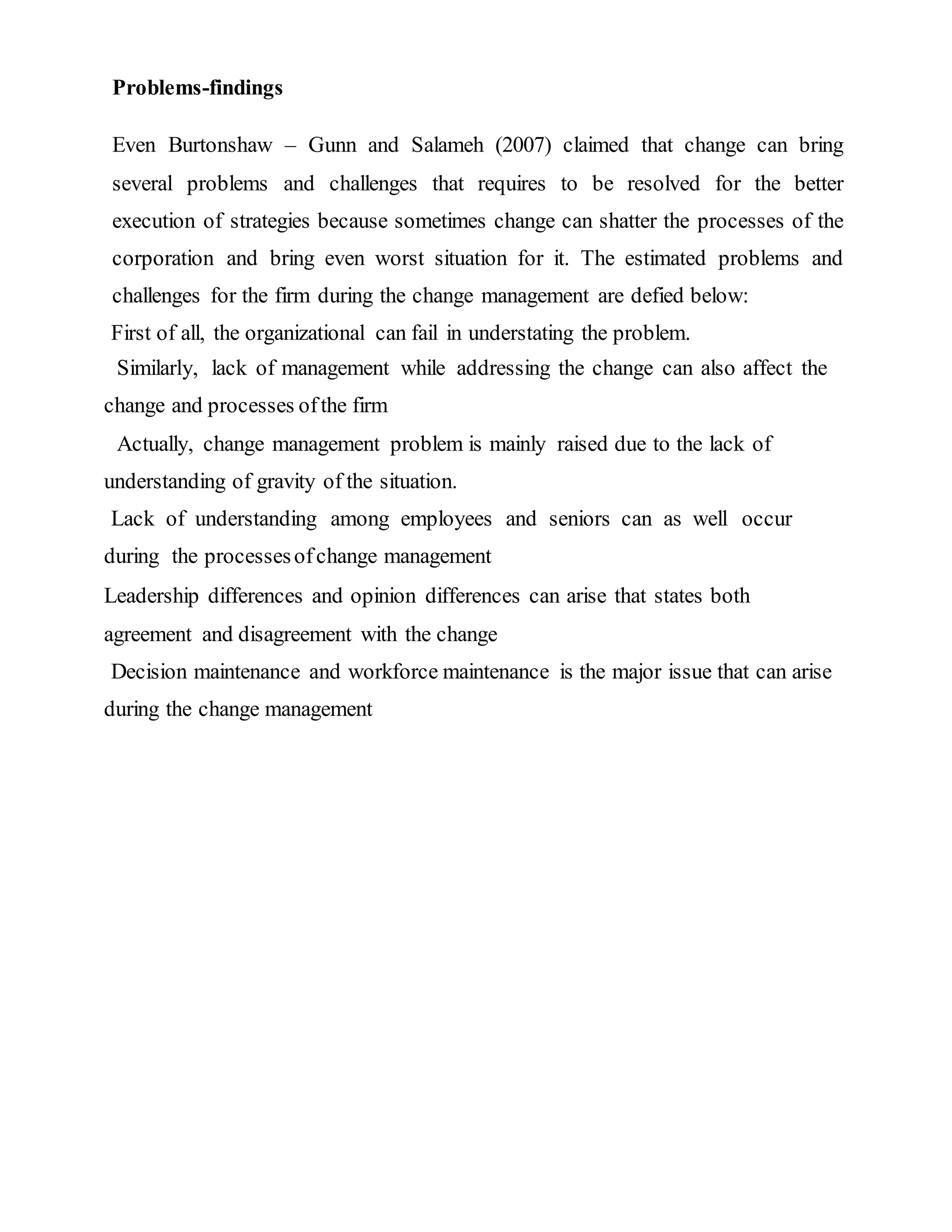 Problems-findings
Even Burtonshaw – Gunn and Salameh (2007) claimed that change can bring
several problems and challenges that requires to be resolved for the better
execution of strategies because sometimes change can shatter the processes of the
corporation and bring even worst situation for it. The estimated problems and
challenges for the firm during the change management are defied below:
First of all, the organizational can fail in understating the problem.
Similarly, lack of management while addressing the change can also affect the
change and processes ofthe firm
Actually, change management problem is mainly raised due to the lack of
understanding of gravity of the situation.
Lack of understanding among employees and seniors can as well occur
during the processesofchange management
Leadership differences and opinion differences can arise that states both
agreement and disagreement with the change
Decision maintenance and workforce maintenance is the major issue that can arise
during the change management
 
