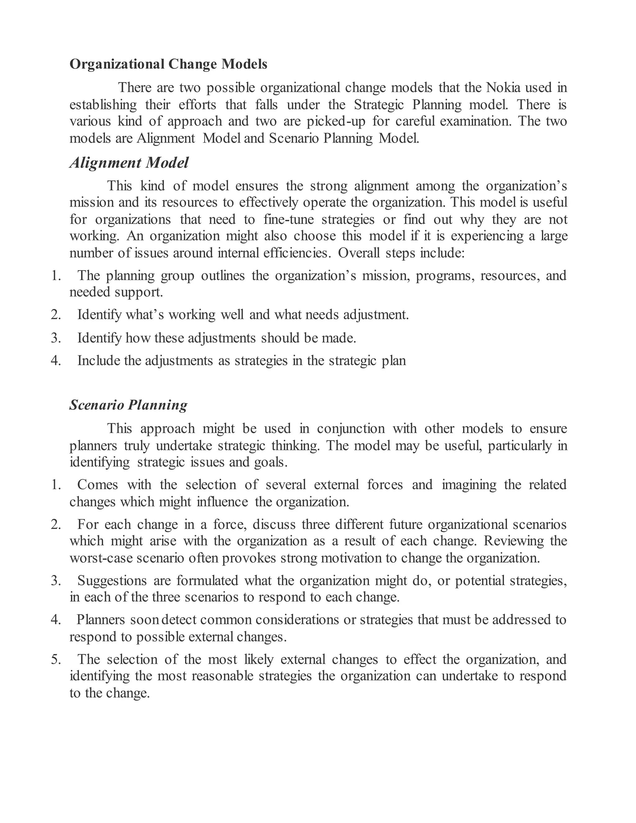 Organizational Change Models
There are two possible organizational change models that the Nokia used in
establishing their efforts that falls under the Strategic Planning model. There is
various kind of approach and two are picked-up for careful examination. The two
models are Alignment Model and Scenario Planning Model.
Alignment Model
This kind of model ensures the strong alignment among the organization’s
mission and its resources to effectively operate the organization. This model is useful
for organizations that need to fine-tune strategies or find out why they are not
working. An organization might also choose this model if it is experiencing a large
number of issues around internal efficiencies. Overall steps include:
1. The planning group outlines the organization’s mission, programs, resources, and
needed support.
2. Identify what’s working well and what needs adjustment.
3. Identify how these adjustments should be made.
4. Include the adjustments as strategies in the strategic plan
Scenario Planning
This approach might be used in conjunction with other models to ensure
planners truly undertake strategic thinking. The model may be useful, particularly in
identifying strategic issues and goals.
1. Comes with the selection of several external forces and imagining the related
changes which might influence the organization.
2. For each change in a force, discuss three different future organizational scenarios
which might arise with the organization as a result of each change. Reviewing the
worst-case scenario often provokes strong motivation to change the organization.
3. Suggestions are formulated what the organization might do, or potential strategies,
in each of the three scenarios to respond to each change.
4. Planners soondetect common considerations or strategies that must be addressed to
respond to possible external changes.
5. The selection of the most likely external changes to effect the organization, and
identifying the most reasonable strategies the organization can undertake to respond
to the change.
 