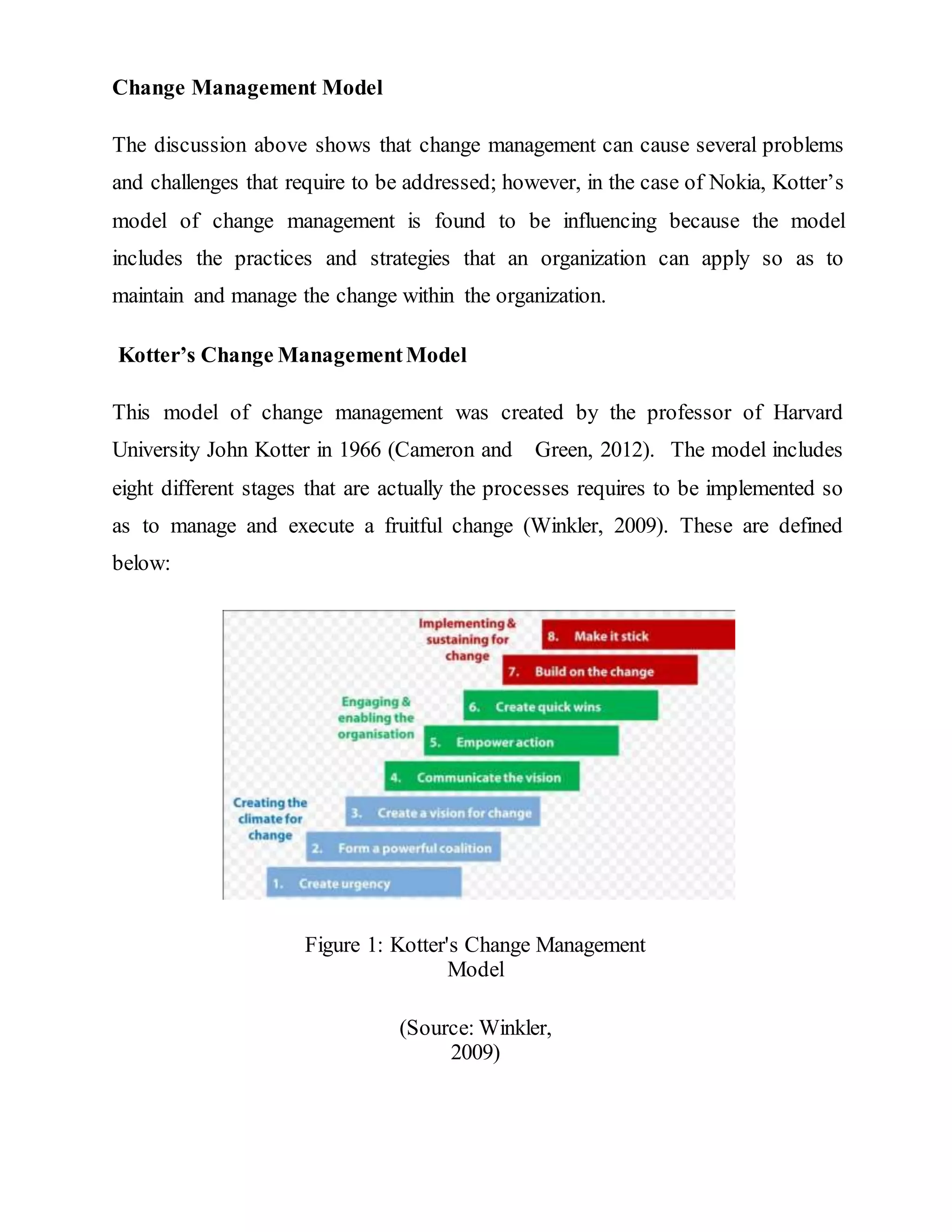 Change Management Model
The discussion above shows that change management can cause several problems
and challenges that require to be addressed; however, in the case of Nokia, Kotter’s
model of change management is found to be influencing because the model
includes the practices and strategies that an organization can apply so as to
maintain and manage the change within the organization.
Kotter’s Change ManagementModel
This model of change management was created by the professor of Harvard
University John Kotter in 1966 (Cameron and Green, 2012). The model includes
eight different stages that are actually the processes requires to be implemented so
as to manage and execute a fruitful change (Winkler, 2009). These are defined
below:
Figure 1: Kotter's Change Management
Model
(Source: Winkler,
2009)
 