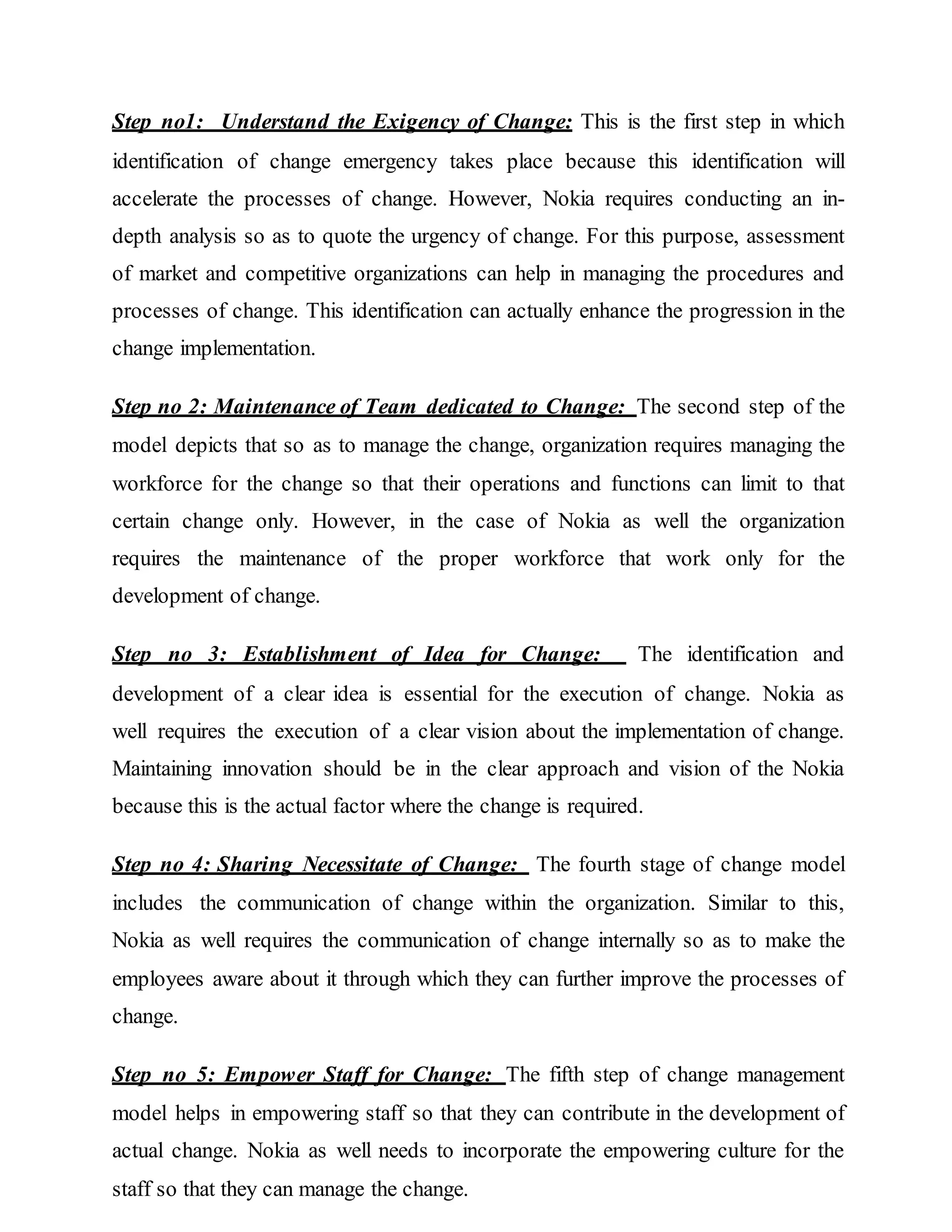 Step no1: Understand the Exigency of Change: This is the first step in which
identification of change emergency takes place because this identification will
accelerate the processes of change. However, Nokia requires conducting an in-
depth analysis so as to quote the urgency of change. For this purpose, assessment
of market and competitive organizations can help in managing the procedures and
processes of change. This identification can actually enhance the progression in the
change implementation.
Step no 2: Maintenance of Team dedicated to Change: The second step of the
model depicts that so as to manage the change, organization requires managing the
workforce for the change so that their operations and functions can limit to that
certain change only. However, in the case of Nokia as well the organization
requires the maintenance of the proper workforce that work only for the
development of change.
Step no 3: Establishment of Idea for Change: The identification and
development of a clear idea is essential for the execution of change. Nokia as
well requires the execution of a clear vision about the implementation of change.
Maintaining innovation should be in the clear approach and vision of the Nokia
because this is the actual factor where the change is required.
Step no 4: Sharing Necessitate of Change: The fourth stage of change model
includes the communication of change within the organization. Similar to this,
Nokia as well requires the communication of change internally so as to make the
employees aware about it through which they can further improve the processes of
change.
Step no 5: Empower Staff for Change: The fifth step of change management
model helps in empowering staff so that they can contribute in the development of
actual change. Nokia as well needs to incorporate the empowering culture for the
staff so that they can manage the change.
 