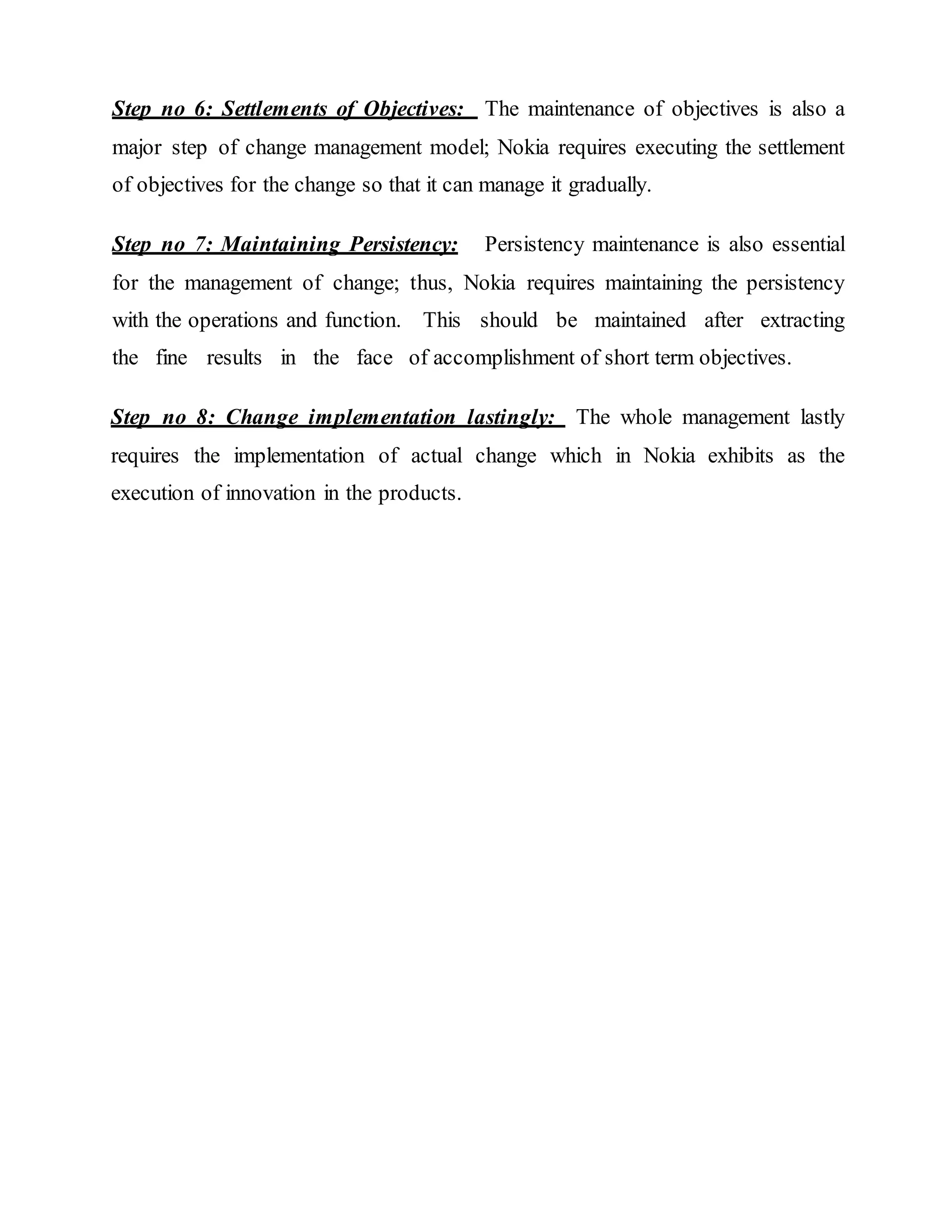 Step no 6: Settlements of Objectives: The maintenance of objectives is also a
major step of change management model; Nokia requires executing the settlement
of objectives for the change so that it can manage it gradually.
Step no 7: Maintaining Persistency: Persistency maintenance is also essential
for the management of change; thus, Nokia requires maintaining the persistency
with the operations and function. This should be maintained after extracting
the fine results in the face of accomplishment of short term objectives.
Step no 8: Change implementation lastingly: The whole management lastly
requires the implementation of actual change which in Nokia exhibits as the
execution of innovation in the products.
 