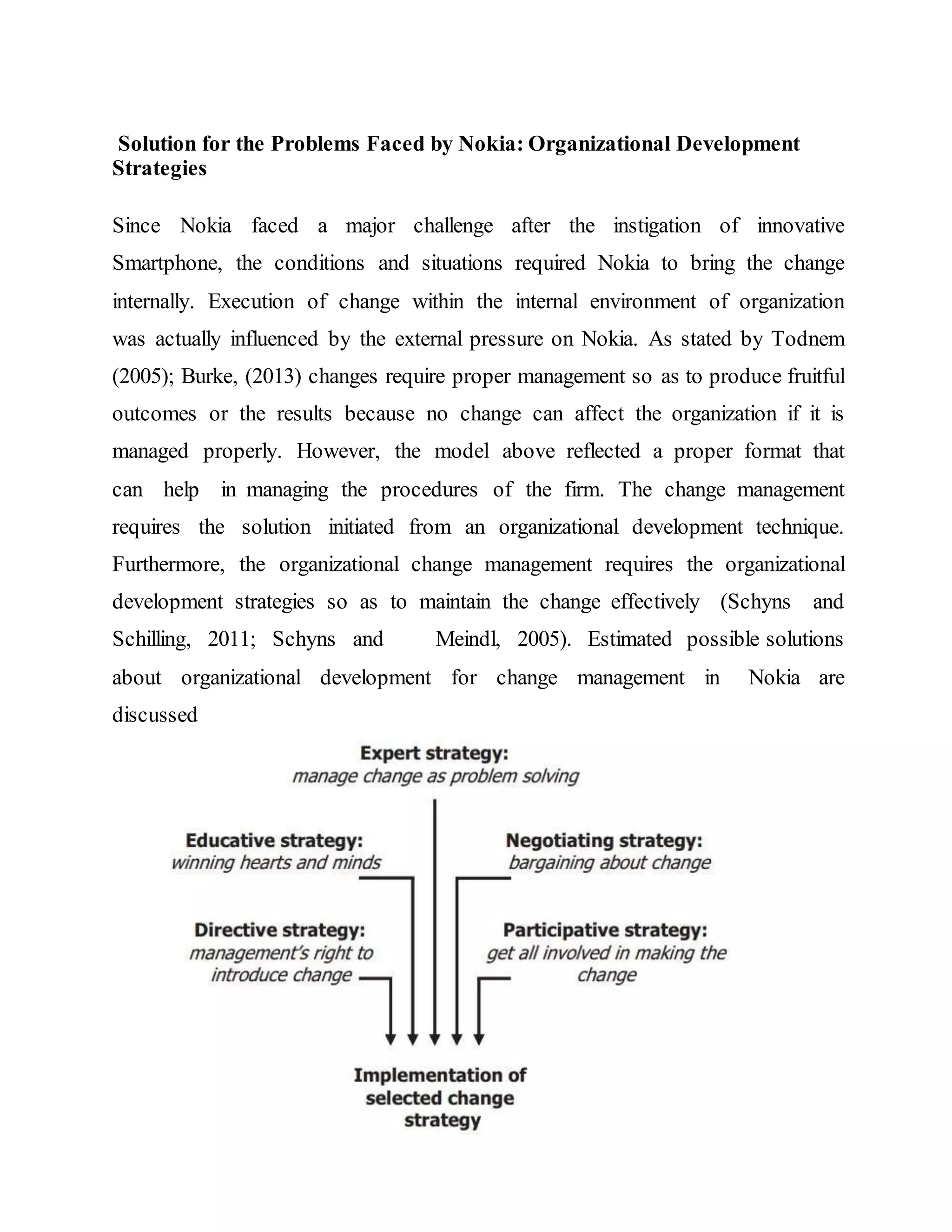Solution for the Problems Faced by Nokia: Organizational Development
Strategies
Since Nokia faced a major challenge after the instigation of innovative
Smartphone, the conditions and situations required Nokia to bring the change
internally. Execution of change within the internal environment of organization
was actually influenced by the external pressure on Nokia. As stated by Todnem
(2005); Burke, (2013) changes require proper management so as to produce fruitful
outcomes or the results because no change can affect the organization if it is
managed properly. However, the model above reflected a proper format that
can help in managing the procedures of the firm. The change management
requires the solution initiated from an organizational development technique.
Furthermore, the organizational change management requires the organizational
development strategies so as to maintain the change effectively (Schyns and
Schilling, 2011; Schyns and Meindl, 2005). Estimated possible solutions
about organizational development for change management in Nokia are
discussed
 