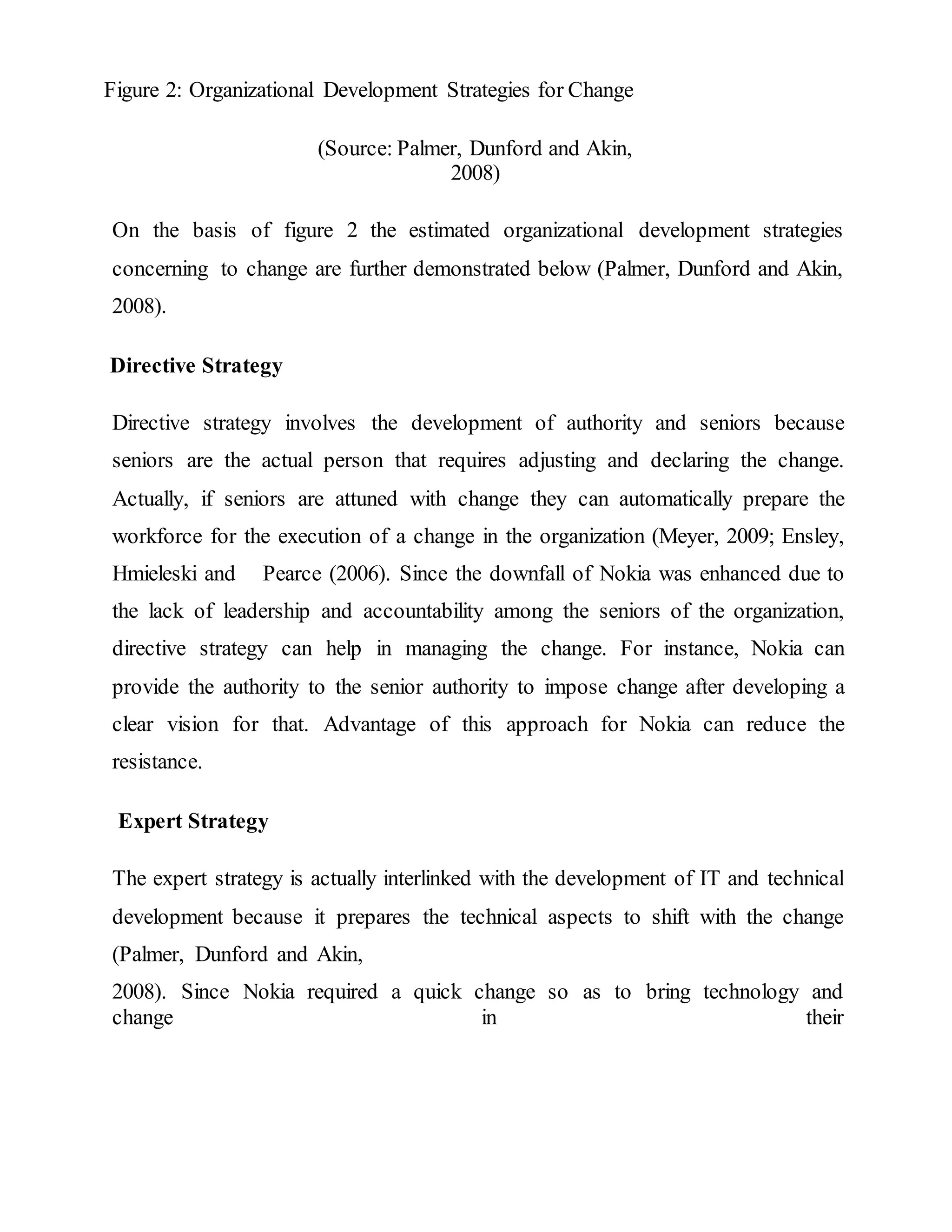 Figure 2: Organizational Development Strategies for Change
(Source: Palmer, Dunford and Akin,
2008)
On the basis of figure 2 the estimated organizational development strategies
concerning to change are further demonstrated below (Palmer, Dunford and Akin,
2008).
Directive Strategy
Directive strategy involves the development of authority and seniors because
seniors are the actual person that requires adjusting and declaring the change.
Actually, if seniors are attuned with change they can automatically prepare the
workforce for the execution of a change in the organization (Meyer, 2009; Ensley,
Hmieleski and Pearce (2006). Since the downfall of Nokia was enhanced due to
the lack of leadership and accountability among the seniors of the organization,
directive strategy can help in managing the change. For instance, Nokia can
provide the authority to the senior authority to impose change after developing a
clear vision for that. Advantage of this approach for Nokia can reduce the
resistance.
Expert Strategy
The expert strategy is actually interlinked with the development of IT and technical
development because it prepares the technical aspects to shift with the change
(Palmer, Dunford and Akin,
2008). Since Nokia required a quick change so as to bring technology and
change in their
 