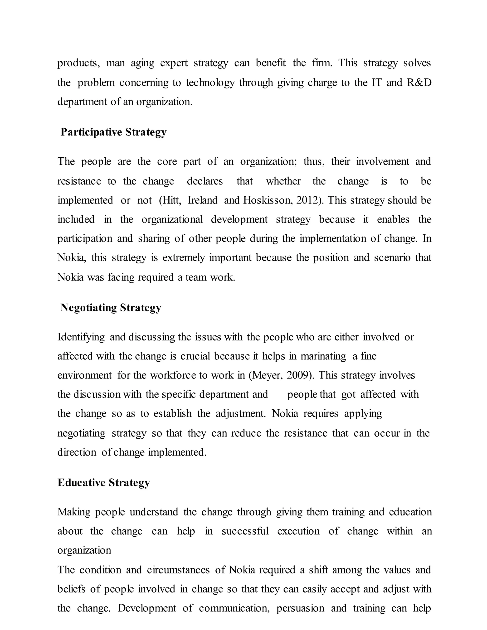 products, man aging expert strategy can benefit the firm. This strategy solves
the problem concerning to technology through giving charge to the IT and R&D
department of an organization.
Participative Strategy
The people are the core part of an organization; thus, their involvement and
resistance to the change declares that whether the change is to be
implemented or not (Hitt, Ireland and Hoskisson, 2012). This strategy should be
included in the organizational development strategy because it enables the
participation and sharing of other people during the implementation of change. In
Nokia, this strategy is extremely important because the position and scenario that
Nokia was facing required a team work.
Negotiating Strategy
Identifying and discussing the issues with the people who are either involved or
affected with the change is crucial because it helps in marinating a fine
environment for the workforce to work in (Meyer, 2009). This strategy involves
the discussion with the specific department and people that got affected with
the change so as to establish the adjustment. Nokia requires applying
negotiating strategy so that they can reduce the resistance that can occur in the
direction of change implemented.
Educative Strategy
Making people understand the change through giving them training and education
about the change can help in successful execution of change within an
organization
The condition and circumstances of Nokia required a shift among the values and
beliefs of people involved in change so that they can easily accept and adjust with
the change. Development of communication, persuasion and training can help
 