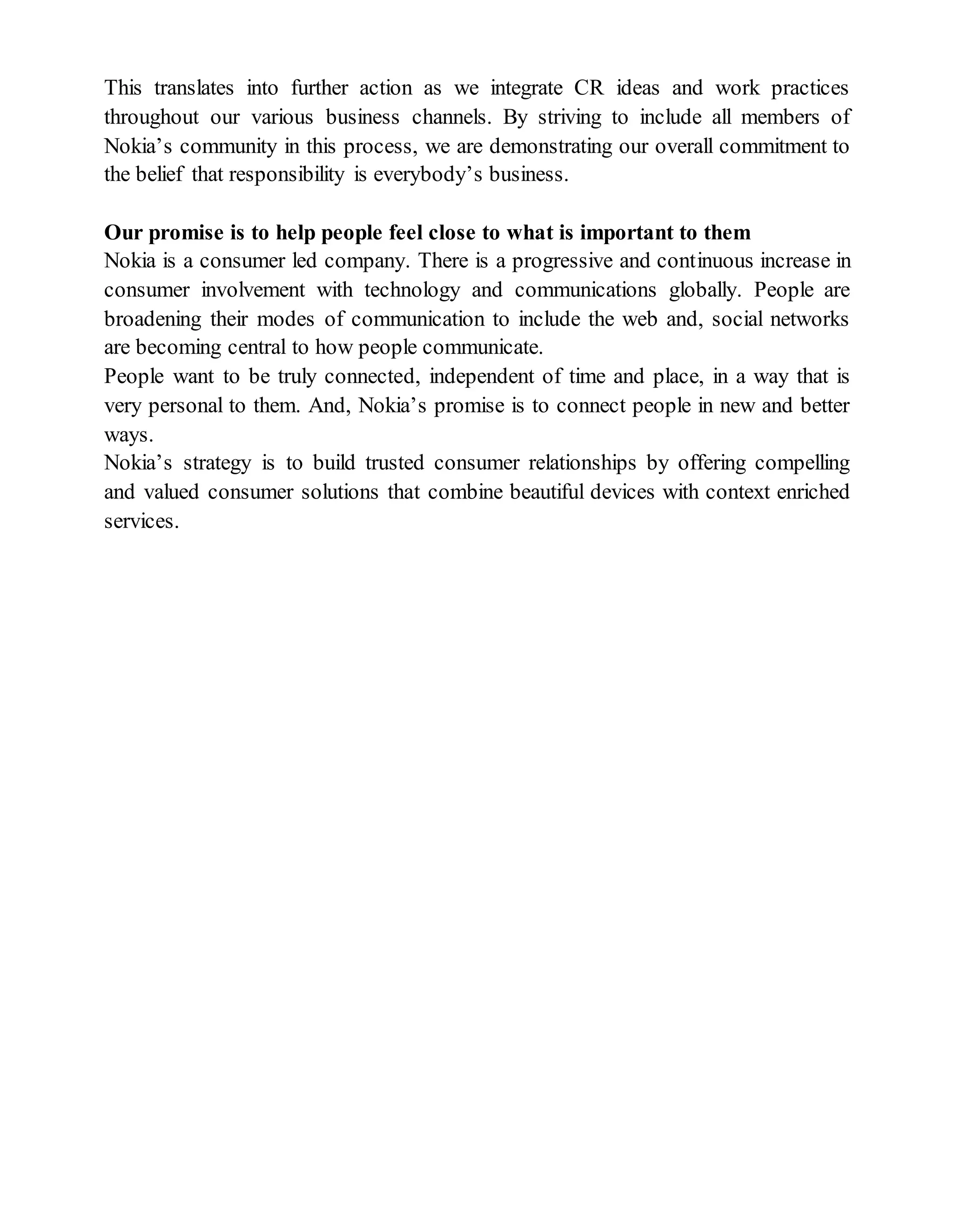 This translates into further action as we integrate CR ideas and work practices
throughout our various business channels. By striving to include all members of
Nokia’s community in this process, we are demonstrating our overall commitment to
the belief that responsibility is everybody’s business.
Our promise is to help people feel close to what is important to them
Nokia is a consumer led company. There is a progressive and continuous increase in
consumer involvement with technology and communications globally. People are
broadening their modes of communication to include the web and, social networks
are becoming central to how people communicate.
People want to be truly connected, independent of time and place, in a way that is
very personal to them. And, Nokia’s promise is to connect people in new and better
ways.
Nokia’s strategy is to build trusted consumer relationships by offering compelling
and valued consumer solutions that combine beautiful devices with context enriched
services.
 