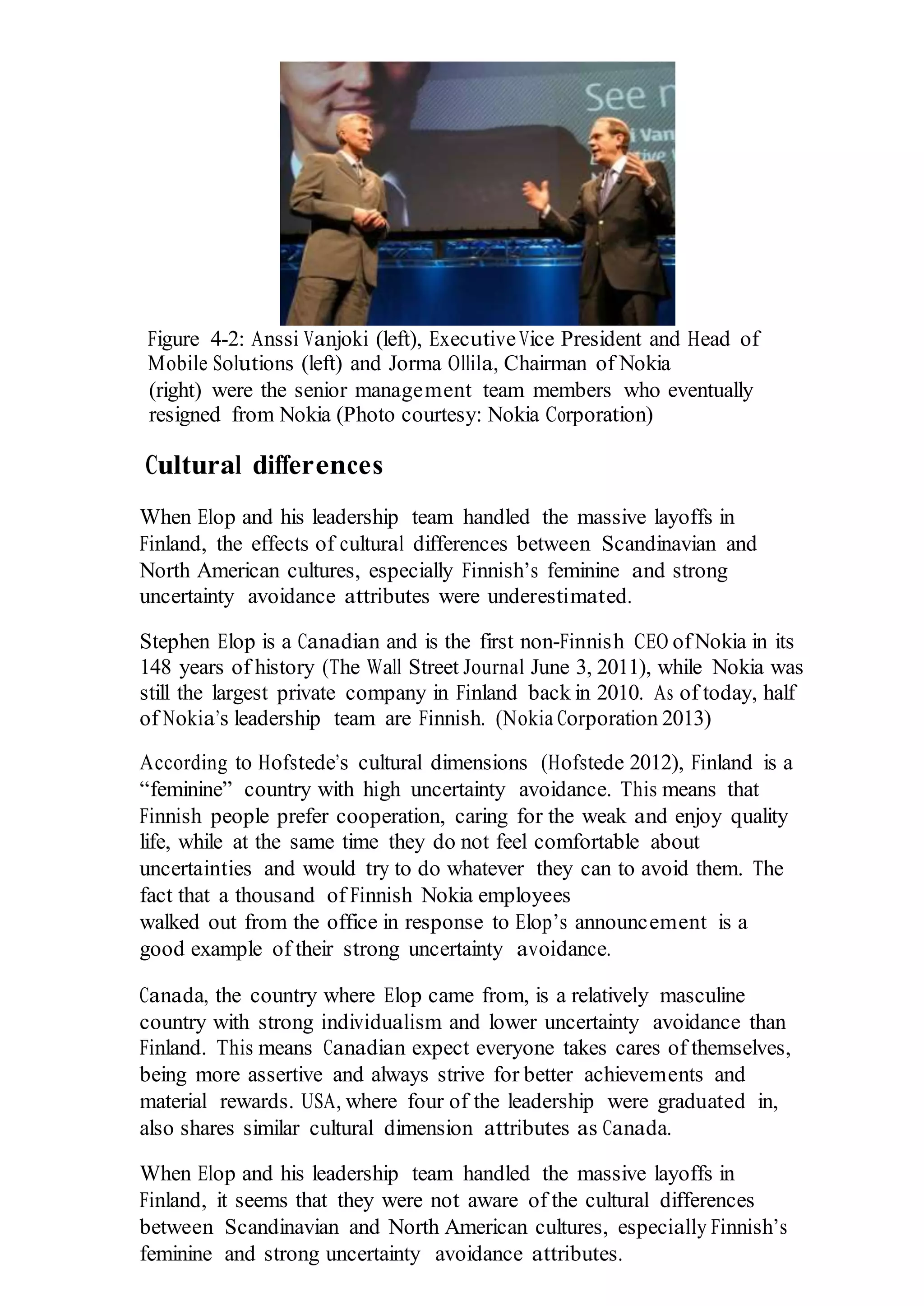 Figure 4-2: Anssi Vanjoki (left), ExecutiveVice President and Head of
Mobile Solutions (left) and Jorma Ollila, Chairman of Nokia
(right) were the senior management team members who eventually
resigned from Nokia (Photo courtesy: Nokia Corporation)
Cultural differences
When Elop and his leadership team handled the massive layoffs in
Finland, the effects of cultural differences between Scandinavian and
North American cultures, especially Finnish’s feminine and strong
uncertainty avoidance attributes were underestimated.
Stephen Elop is a Canadian and is the first non-Finnish CEO ofNokia in its
148 years of history (The Wall Street Journal June 3, 2011), while Nokia was
still the largest private company in Finland back in 2010. As of today, half
of Nokia’s leadership team are Finnish. (Nokia Corporation 2013)
According to Hofstede’s cultural dimensions (Hofstede 2012), Finland is a
“feminine” country with high uncertainty avoidance. This means that
Finnish people prefer cooperation, caring for the weak and enjoy quality
life, while at the same time they do not feel comfortable about
uncertainties and would try to do whatever they can to avoid them. The
fact that a thousand of Finnish Nokia employees
walked out from the office in response to Elop’s announcement is a
good example of their strong uncertainty avoidance.
Canada, the country where Elop came from, is a relatively masculine
country with strong individualism and lower uncertainty avoidance than
Finland. This means Canadian expect everyone takes cares of themselves,
being more assertive and always strive for better achievements and
material rewards. USA, where four of the leadership were graduated in,
also shares similar cultural dimension attributes as Canada.
When Elop and his leadership team handled the massive layoffs in
Finland, it seems that they were not aware of the cultural differences
between Scandinavian and North American cultures, especially Finnish’s
feminine and strong uncertainty avoidance attributes.
 