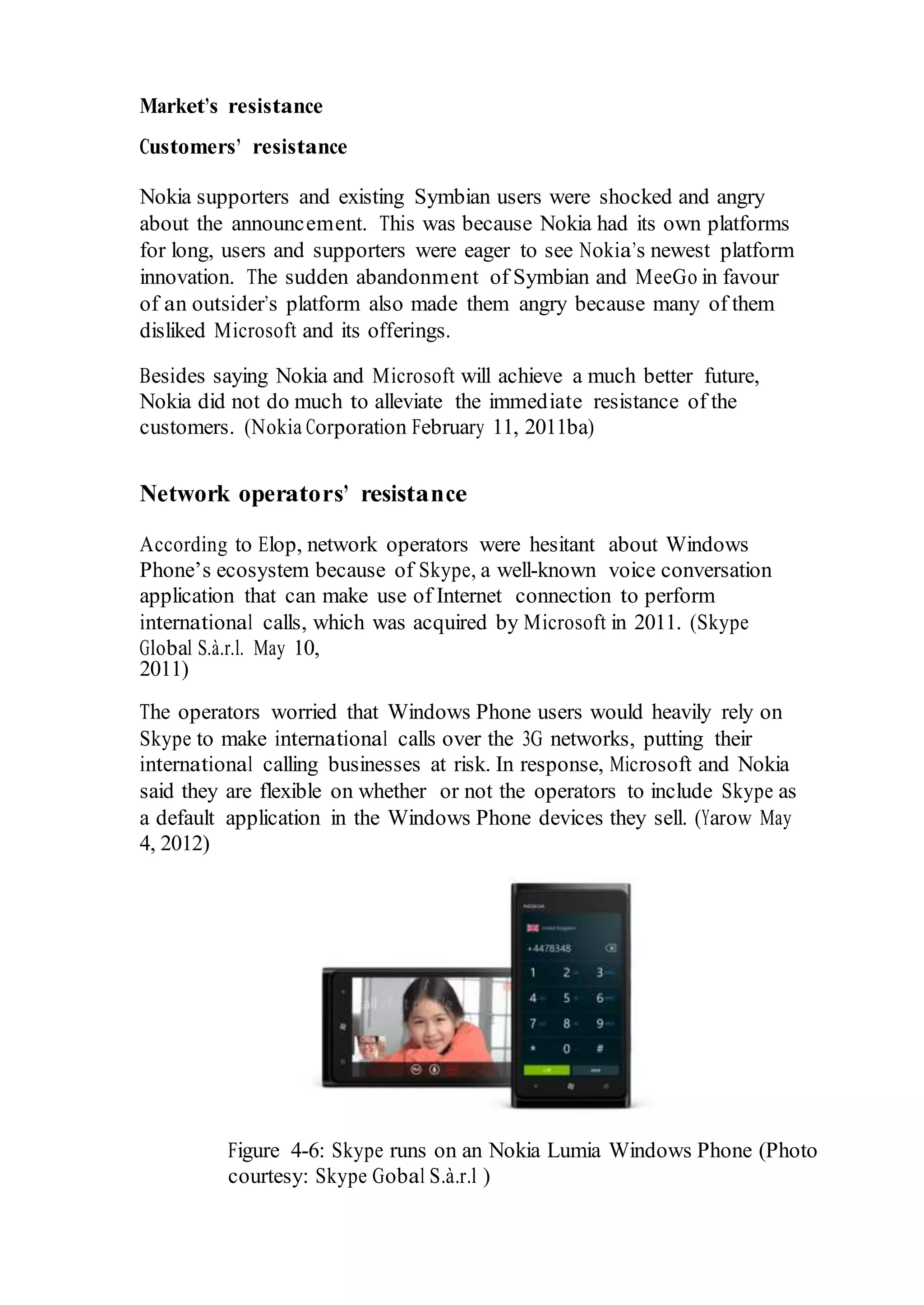 Market’s resistance
Customers’ resistance
Nokia supporters and existing Symbian users were shocked and angry
about the announcement. This was because Nokia had its own platforms
for long, users and supporters were eager to see Nokia’s newest platform
innovation. The sudden abandonment of Symbian and MeeGo in favour
of an outsider’s platform also made them angry because many of them
disliked Microsoft and its offerings.
Besides saying Nokia and Microsoft will achieve a much better future,
Nokia did not do much to alleviate the immediate resistance of the
customers. (Nokia Corporation February 11, 2011ba)
Network operators’ resistance
According to Elop, network operators were hesitant about Windows
Phone’s ecosystem because of Skype, a well-known voice conversation
application that can make use of Internet connection to perform
international calls, which was acquired by Microsoft in 2011. (Skype
Global S.à.r.l. May 10,
2011)
The operators worried that Windows Phone users would heavily rely on
Skype to make international calls over the 3G networks, putting their
international calling businesses at risk. In response, Microsoft and Nokia
said they are flexible on whether or not the operators to include Skype as
a default application in the Windows Phone devices they sell. (Yarow May
4, 2012)
Figure 4-6: Skype runs on an Nokia Lumia Windows Phone (Photo
courtesy: Skype Gobal S.à.r.l )
 