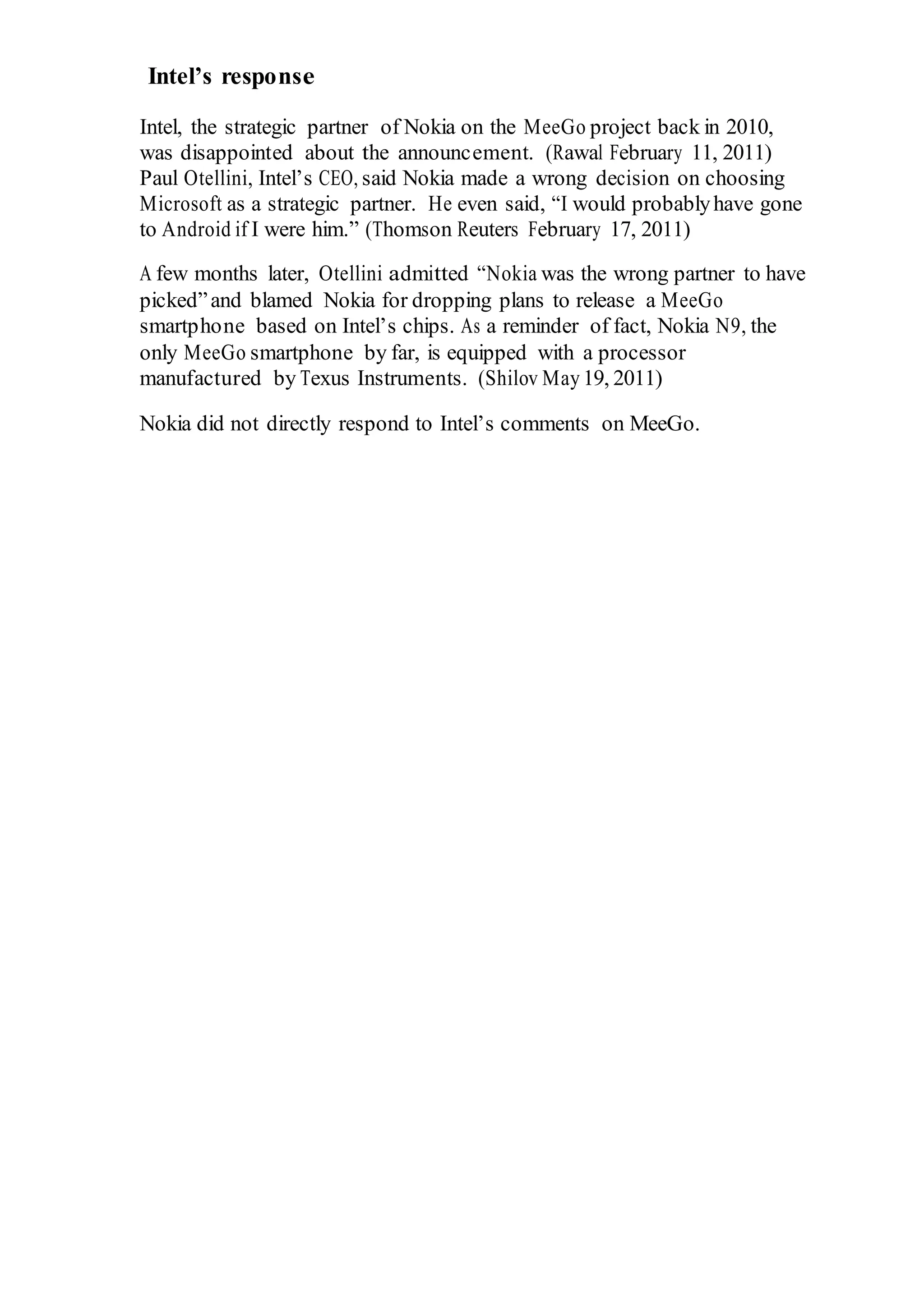Intel’s response
Intel, the strategic partner of Nokia on the MeeGo project back in 2010,
was disappointed about the announcement. (Rawal February 11, 2011)
Paul Otellini, Intel’s CEO, said Nokia made a wrong decision on choosing
Microsoft as a strategic partner. He even said, “I would probablyhave gone
to Android if I were him.” (Thomson Reuters February 17, 2011)
A few months later, Otellini admitted “Nokia was the wrong partner to have
picked”and blamed Nokia for dropping plans to release a MeeGo
smartphone based on Intel’s chips. As a reminder of fact, Nokia N9, the
only MeeGo smartphone by far, is equipped with a processor
manufactured by Texus Instruments. (Shilov May19, 2011)
Nokia did not directly respond to Intel’s comments on MeeGo.
 