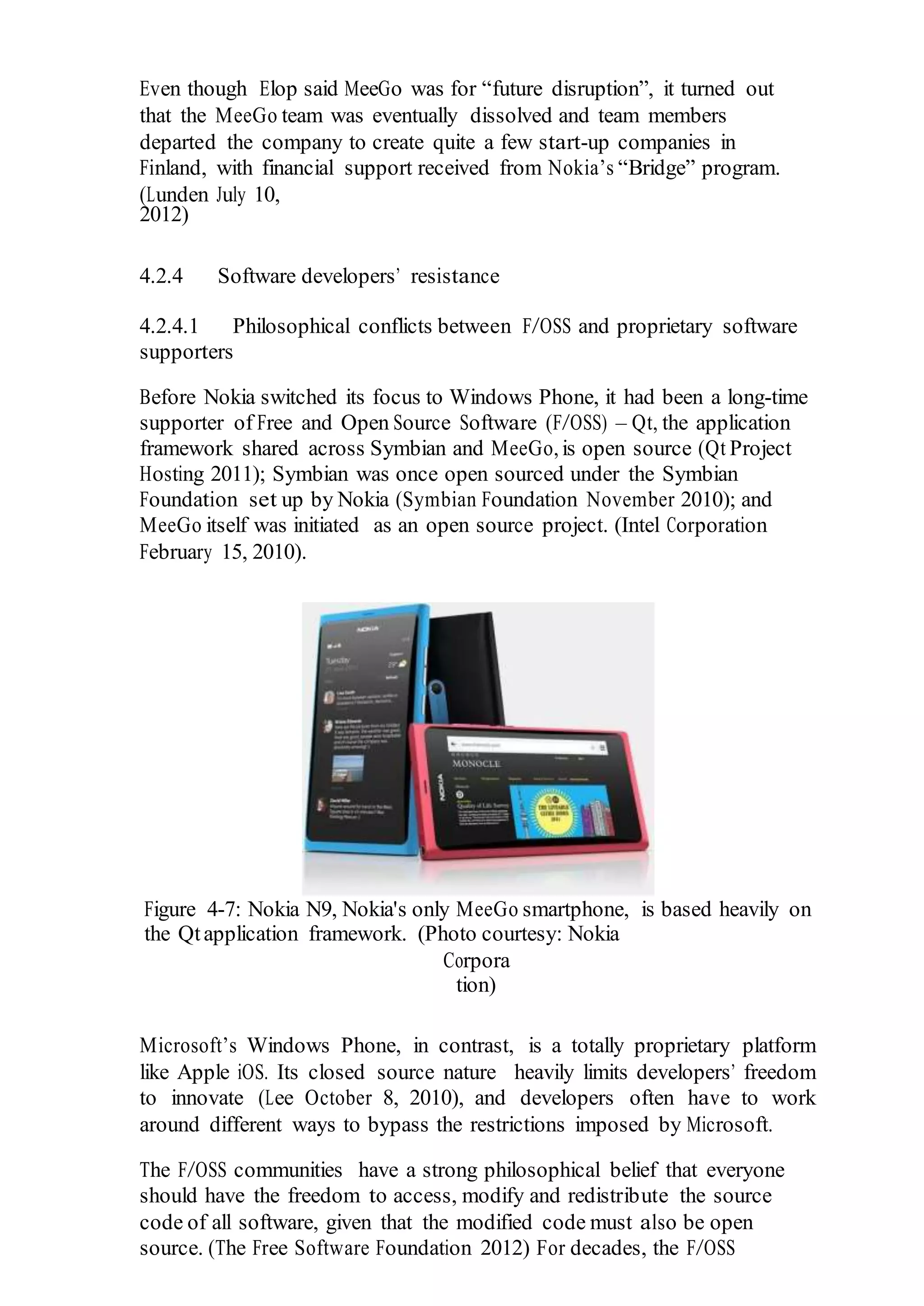 Even though Elop said MeeGo was for “future disruption”, it turned out
that the MeeGo team was eventually dissolved and team members
departed the company to create quite a few start-up companies in
Finland, with financial support received from Nokia’s “Bridge” program.
(Lunden July 10,
2012)
4.2.4 Software developers’ resistance
4.2.4.1 Philosophical conflicts between F/OSS and proprietary software
supporters
Before Nokia switched its focus to Windows Phone, it had been a long-time
supporter of Free and Open Source Software (F/OSS) – Qt, the application
framework shared across Symbian and MeeGo, is open source (Qt Project
Hosting 2011); Symbian was once open sourced under the Symbian
Foundation set up by Nokia (Symbian Foundation November 2010); and
MeeGo itself was initiated as an open source project. (Intel Corporation
February 15, 2010).
Figure 4-7: Nokia N9, Nokia's only MeeGo smartphone, is based heavily on
the Qtapplication framework. (Photo courtesy: Nokia
Corpora
tion)
Microsoft’s Windows Phone, in contrast, is a totally proprietary platform
like Apple iOS. Its closed source nature heavily limits developers’ freedom
to innovate (Lee October 8, 2010), and developers often have to work
around different ways to bypass the restrictions imposed by Microsoft.
The F/OSS communities have a strong philosophical belief that everyone
should have the freedom to access, modify and redistribute the source
code of all software, given that the modified code must also be open
source. (The Free Software Foundation 2012) For decades, the F/OSS
 