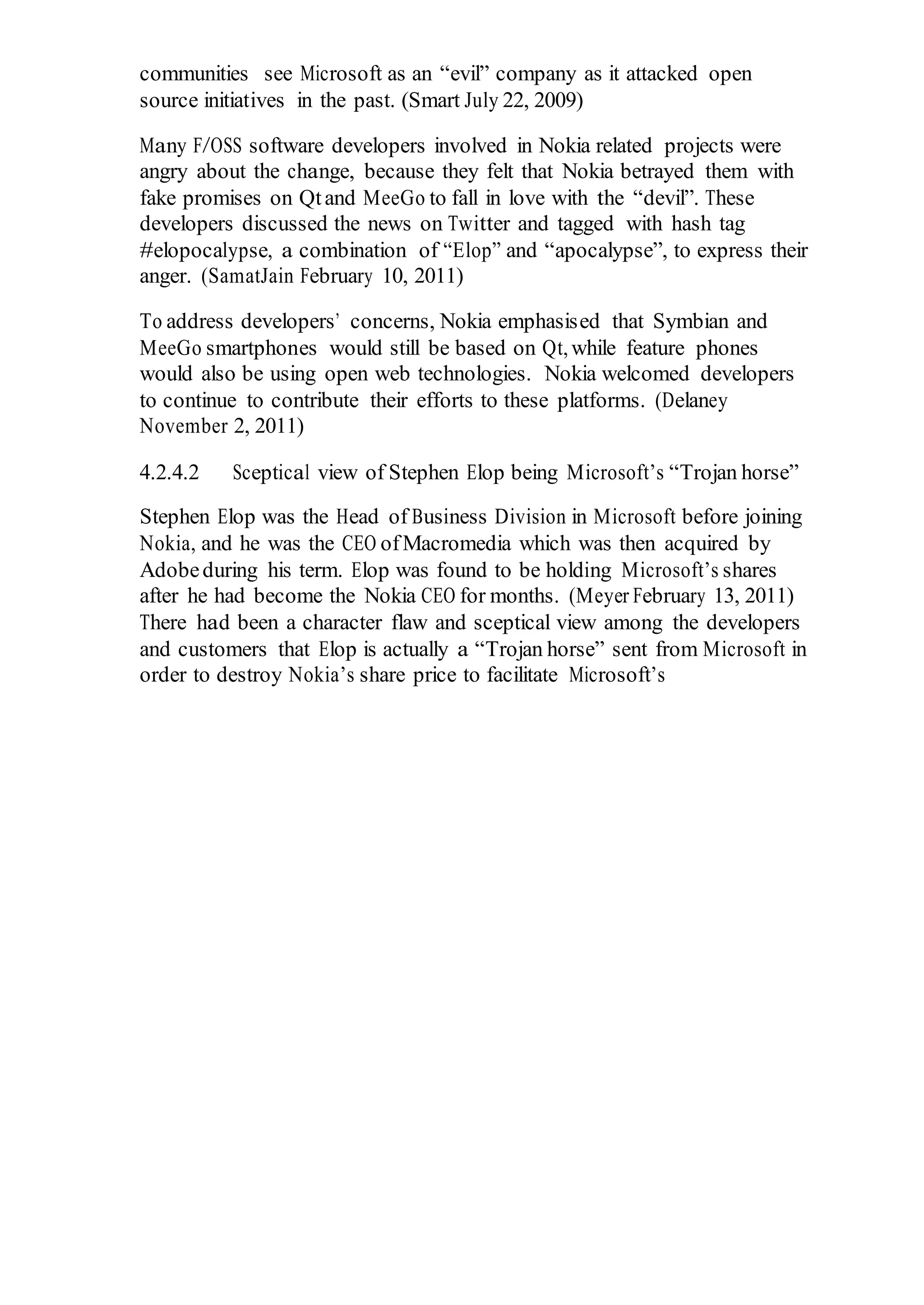 communities see Microsoft as an “evil” company as it attacked open
source initiatives in the past. (Smart July 22, 2009)
Many F/OSS software developers involved in Nokia related projects were
angry about the change, because they felt that Nokia betrayed them with
fake promises on Qtand MeeGo to fall in love with the “devil”. These
developers discussed the news on Twitter and tagged with hash tag
#elopocalypse, a combination of “Elop” and “apocalypse”, to express their
anger. (SamatJain February 10, 2011)
To address developers’ concerns, Nokia emphasised that Symbian and
MeeGo smartphones would still be based on Qt,while feature phones
would also be using open web technologies. Nokia welcomed developers
to continue to contribute their efforts to these platforms. (Delaney
November 2, 2011)
4.2.4.2 Sceptical view of Stephen Elop being Microsoft’s “Trojan horse”
Stephen Elop was the Head of Business Division in Microsoft before joining
Nokia, and he was the CEO ofMacromedia which was then acquired by
Adobeduring his term. Elop was found to be holding Microsoft’s shares
after he had become the Nokia CEO for months. (Meyer February 13, 2011)
There had been a character flaw and sceptical view among the developers
and customers that Elop is actually a “Trojan horse” sent from Microsoft in
order to destroy Nokia’s share price to facilitate Microsoft’s
 