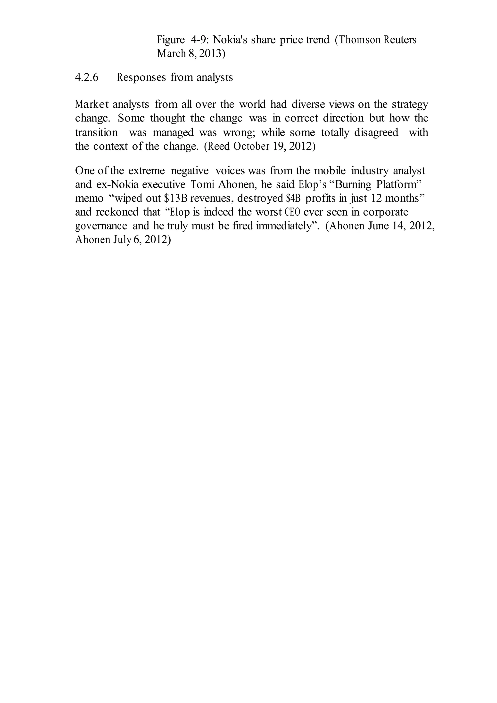 Figure 4-9: Nokia's share price trend (Thomson Reuters
March 8, 2013)
4.2.6 Responses from analysts
Market analysts from all over the world had diverse views on the strategy
change. Some thought the change was in correct direction but how the
transition was managed was wrong; while some totally disagreed with
the context of the change. (Reed October 19, 2012)
One of the extreme negative voices was from the mobile industry analyst
and ex-Nokia executive Tomi Ahonen, he said Elop’s “Burning Platform”
memo “wiped out $13B revenues, destroyed $4B profits in just 12 months”
and reckoned that “Elop is indeed the worst CEO ever seen in corporate
governance and he truly must be fired immediately”. (Ahonen June 14, 2012,
Ahonen July6, 2012)
 