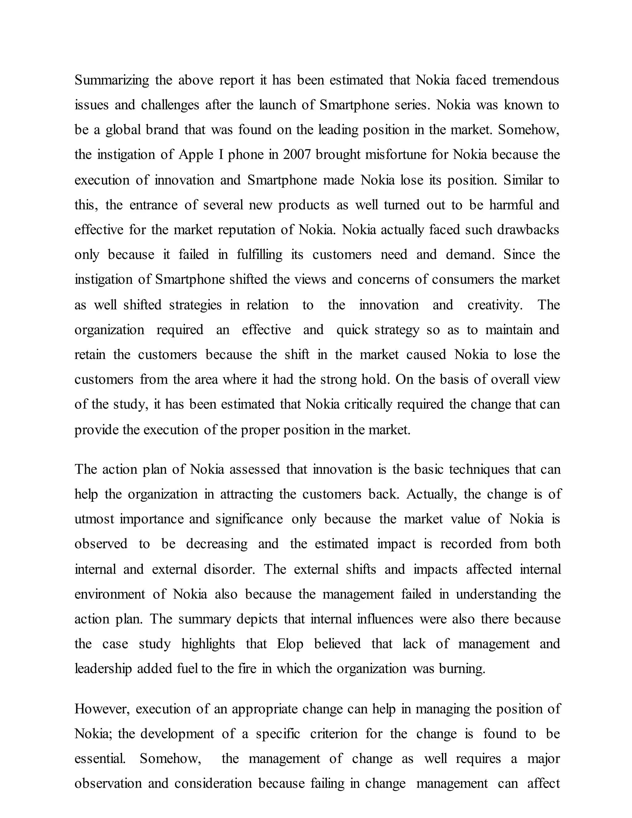 Summarizing the above report it has been estimated that Nokia faced tremendous
issues and challenges after the launch of Smartphone series. Nokia was known to
be a global brand that was found on the leading position in the market. Somehow,
the instigation of Apple I phone in 2007 brought misfortune for Nokia because the
execution of innovation and Smartphone made Nokia lose its position. Similar to
this, the entrance of several new products as well turned out to be harmful and
effective for the market reputation of Nokia. Nokia actually faced such drawbacks
only because it failed in fulfilling its customers need and demand. Since the
instigation of Smartphone shifted the views and concerns of consumers the market
as well shifted strategies in relation to the innovation and creativity. The
organization required an effective and quick strategy so as to maintain and
retain the customers because the shift in the market caused Nokia to lose the
customers from the area where it had the strong hold. On the basis of overall view
of the study, it has been estimated that Nokia critically required the change that can
provide the execution of the proper position in the market.
The action plan of Nokia assessed that innovation is the basic techniques that can
help the organization in attracting the customers back. Actually, the change is of
utmost importance and significance only because the market value of Nokia is
observed to be decreasing and the estimated impact is recorded from both
internal and external disorder. The external shifts and impacts affected internal
environment of Nokia also because the management failed in understanding the
action plan. The summary depicts that internal influences were also there because
the case study highlights that Elop believed that lack of management and
leadership added fuel to the fire in which the organization was burning.
However, execution of an appropriate change can help in managing the position of
Nokia; the development of a specific criterion for the change is found to be
essential. Somehow, the management of change as well requires a major
observation and consideration because failing in change management can affect
 