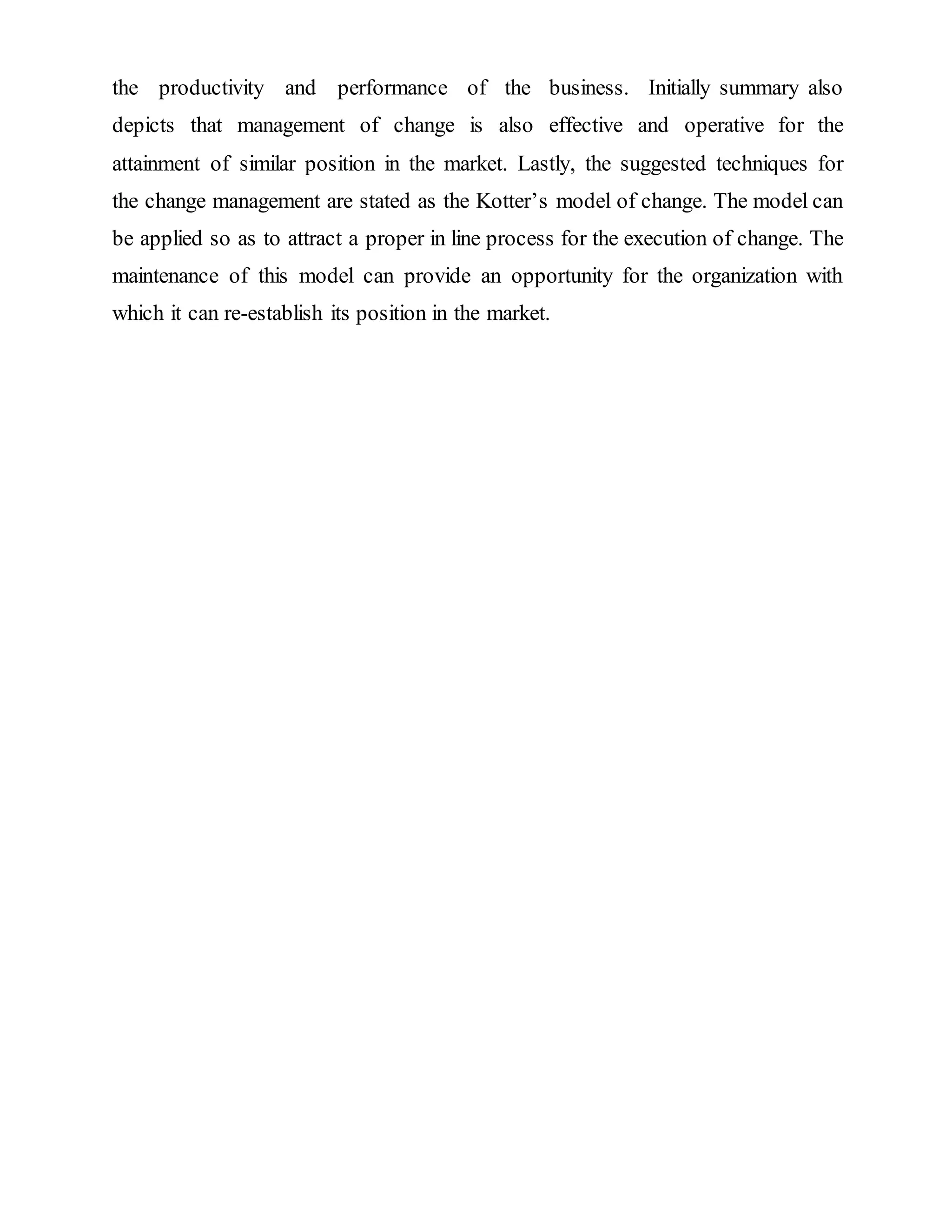 the productivity and performance of the business. Initially summary also
depicts that management of change is also effective and operative for the
attainment of similar position in the market. Lastly, the suggested techniques for
the change management are stated as the Kotter’s model of change. The model can
be applied so as to attract a proper in line process for the execution of change. The
maintenance of this model can provide an opportunity for the organization with
which it can re-establish its position in the market.
 