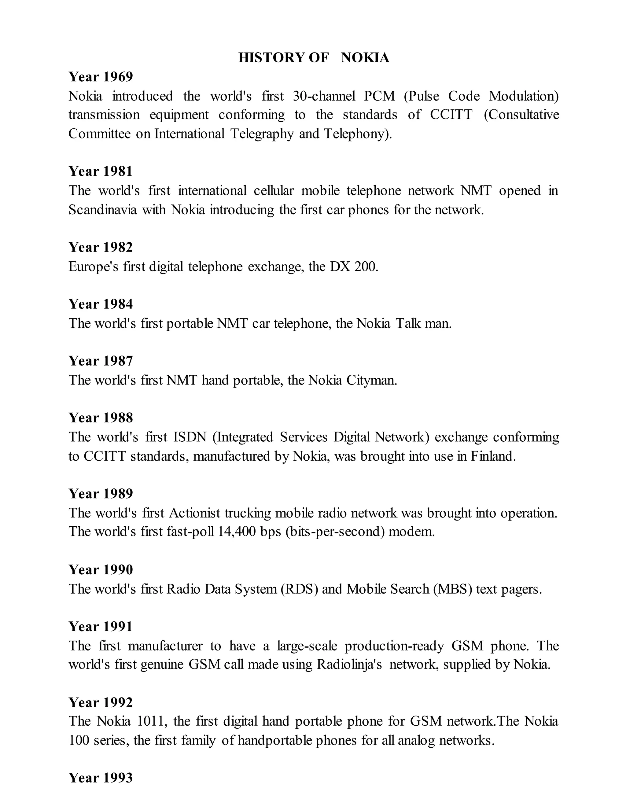 HISTORY OF NOKIA
Year 1969
Nokia introduced the world's first 30-channel PCM (Pulse Code Modulation)
transmission equipment conforming to the standards of CCITT (Consultative
Committee on International Telegraphy and Telephony).
Year 1981
The world's first international cellular mobile telephone network NMT opened in
Scandinavia with Nokia introducing the first car phones for the network.
Year 1982
Europe's first digital telephone exchange, the DX 200.
Year 1984
The world's first portable NMT car telephone, the Nokia Talk man.
Year 1987
The world's first NMT hand portable, the Nokia Cityman.
Year 1988
The world's first ISDN (Integrated Services Digital Network) exchange conforming
to CCITT standards, manufactured by Nokia, was brought into use in Finland.
Year 1989
The world's first Actionist trucking mobile radio network was brought into operation.
The world's first fast-poll 14,400 bps (bits-per-second) modem.
Year 1990
The world's first Radio Data System (RDS) and Mobile Search (MBS) text pagers.
Year 1991
The first manufacturer to have a large-scale production-ready GSM phone. The
world's first genuine GSM call made using Radiolinja's network, supplied by Nokia.
Year 1992
The Nokia 1011, the first digital hand portable phone for GSM network.The Nokia
100 series, the first family of handportable phones for all analog networks.
Year 1993
 