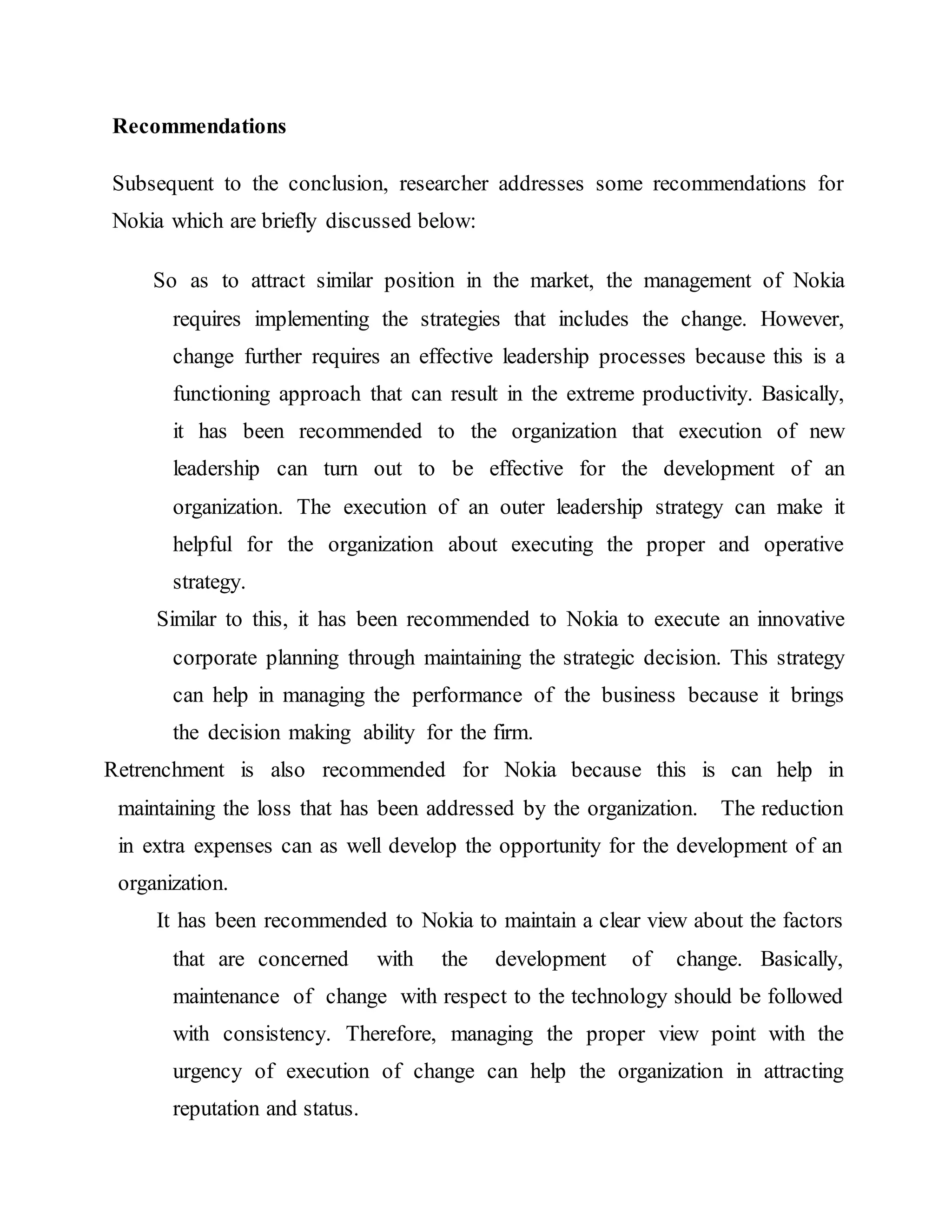 Recommendations
Subsequent to the conclusion, researcher addresses some recommendations for
Nokia which are briefly discussed below:
So as to attract similar position in the market, the management of Nokia
requires implementing the strategies that includes the change. However,
change further requires an effective leadership processes because this is a
functioning approach that can result in the extreme productivity. Basically,
it has been recommended to the organization that execution of new
leadership can turn out to be effective for the development of an
organization. The execution of an outer leadership strategy can make it
helpful for the organization about executing the proper and operative
strategy.
Similar to this, it has been recommended to Nokia to execute an innovative
corporate planning through maintaining the strategic decision. This strategy
can help in managing the performance of the business because it brings
the decision making ability for the firm.
Retrenchment is also recommended for Nokia because this is can help in
maintaining the loss that has been addressed by the organization. The reduction
in extra expenses can as well develop the opportunity for the development of an
organization.
It has been recommended to Nokia to maintain a clear view about the factors
that are concerned with the development of change. Basically,
maintenance of change with respect to the technology should be followed
with consistency. Therefore, managing the proper view point with the
urgency of execution of change can help the organization in attracting
reputation and status.
 