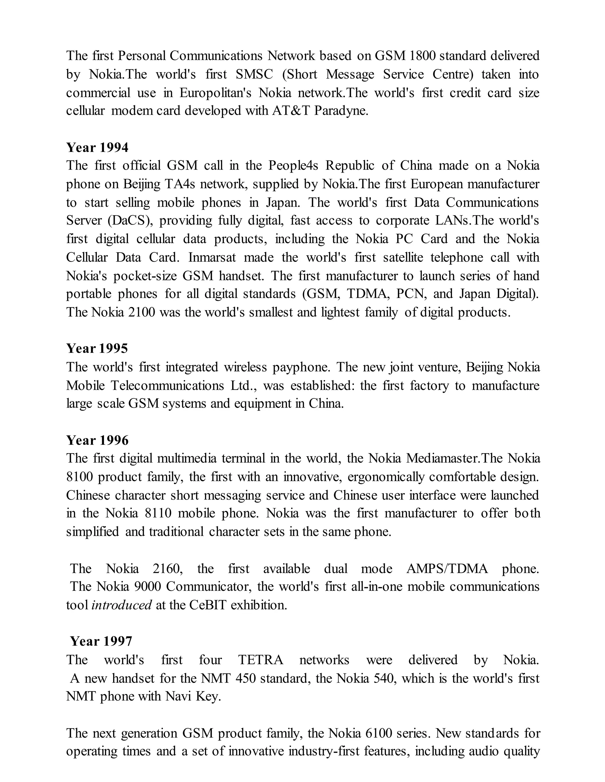 The first Personal Communications Network based on GSM 1800 standard delivered
by Nokia.The world's first SMSC (Short Message Service Centre) taken into
commercial use in Europolitan's Nokia network.The world's first credit card size
cellular modem card developed with AT&T Paradyne.
Year 1994
The first official GSM call in the People4s Republic of China made on a Nokia
phone on Beijing TA4s network, supplied by Nokia.The first European manufacturer
to start selling mobile phones in Japan. The world's first Data Communications
Server (DaCS), providing fully digital, fast access to corporate LANs.The world's
first digital cellular data products, including the Nokia PC Card and the Nokia
Cellular Data Card. Inmarsat made the world's first satellite telephone call with
Nokia's pocket-size GSM handset. The first manufacturer to launch series of hand
portable phones for all digital standards (GSM, TDMA, PCN, and Japan Digital).
The Nokia 2100 was the world's smallest and lightest family of digital products.
Year 1995
The world's first integrated wireless payphone. The new joint venture, Beijing Nokia
Mobile Telecommunications Ltd., was established: the first factory to manufacture
large scale GSM systems and equipment in China.
Year 1996
The first digital multimedia terminal in the world, the Nokia Mediamaster.The Nokia
8100 product family, the first with an innovative, ergonomically comfortable design.
Chinese character short messaging service and Chinese user interface were launched
in the Nokia 8110 mobile phone. Nokia was the first manufacturer to offer both
simplified and traditional character sets in the same phone.
The Nokia 2160, the first available dual mode AMPS/TDMA phone.
The Nokia 9000 Communicator, the world's first all-in-one mobile communications
tool introduced at the CeBIT exhibition.
Year 1997
The world's first four TETRA networks were delivered by Nokia.
A new handset for the NMT 450 standard, the Nokia 540, which is the world's first
NMT phone with Navi Key.
The next generation GSM product family, the Nokia 6100 series. New standards for
operating times and a set of innovative industry-first features, including audio quality
 