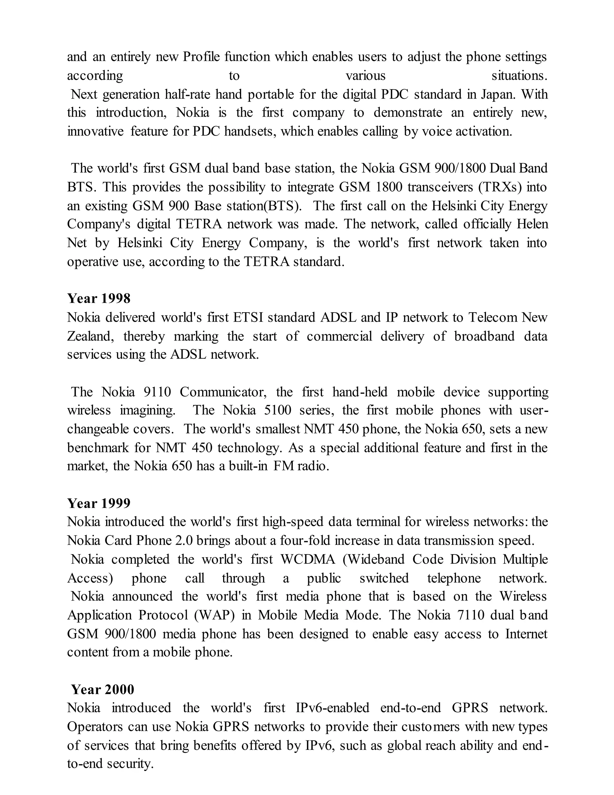 and an entirely new Profile function which enables users to adjust the phone settings
according to various situations.
Next generation half-rate hand portable for the digital PDC standard in Japan. With
this introduction, Nokia is the first company to demonstrate an entirely new,
innovative feature for PDC handsets, which enables calling by voice activation.
The world's first GSM dual band base station, the Nokia GSM 900/1800 Dual Band
BTS. This provides the possibility to integrate GSM 1800 transceivers (TRXs) into
an existing GSM 900 Base station(BTS). The first call on the Helsinki City Energy
Company's digital TETRA network was made. The network, called officially Helen
Net by Helsinki City Energy Company, is the world's first network taken into
operative use, according to the TETRA standard.
Year 1998
Nokia delivered world's first ETSI standard ADSL and IP network to Telecom New
Zealand, thereby marking the start of commercial delivery of broadband data
services using the ADSL network.
The Nokia 9110 Communicator, the first hand-held mobile device supporting
wireless imagining. The Nokia 5100 series, the first mobile phones with user-
changeable covers. The world's smallest NMT 450 phone, the Nokia 650, sets a new
benchmark for NMT 450 technology. As a special additional feature and first in the
market, the Nokia 650 has a built-in FM radio.
Year 1999
Nokia introduced the world's first high-speed data terminal for wireless networks: the
Nokia Card Phone 2.0 brings about a four-fold increase in data transmission speed.
Nokia completed the world's first WCDMA (Wideband Code Division Multiple
Access) phone call through a public switched telephone network.
Nokia announced the world's first media phone that is based on the Wireless
Application Protocol (WAP) in Mobile Media Mode. The Nokia 7110 dual band
GSM 900/1800 media phone has been designed to enable easy access to Internet
content from a mobile phone.
Year 2000
Nokia introduced the world's first IPv6-enabled end-to-end GPRS network.
Operators can use Nokia GPRS networks to provide their customers with new types
of services that bring benefits offered by IPv6, such as global reach ability and end-
to-end security.
 