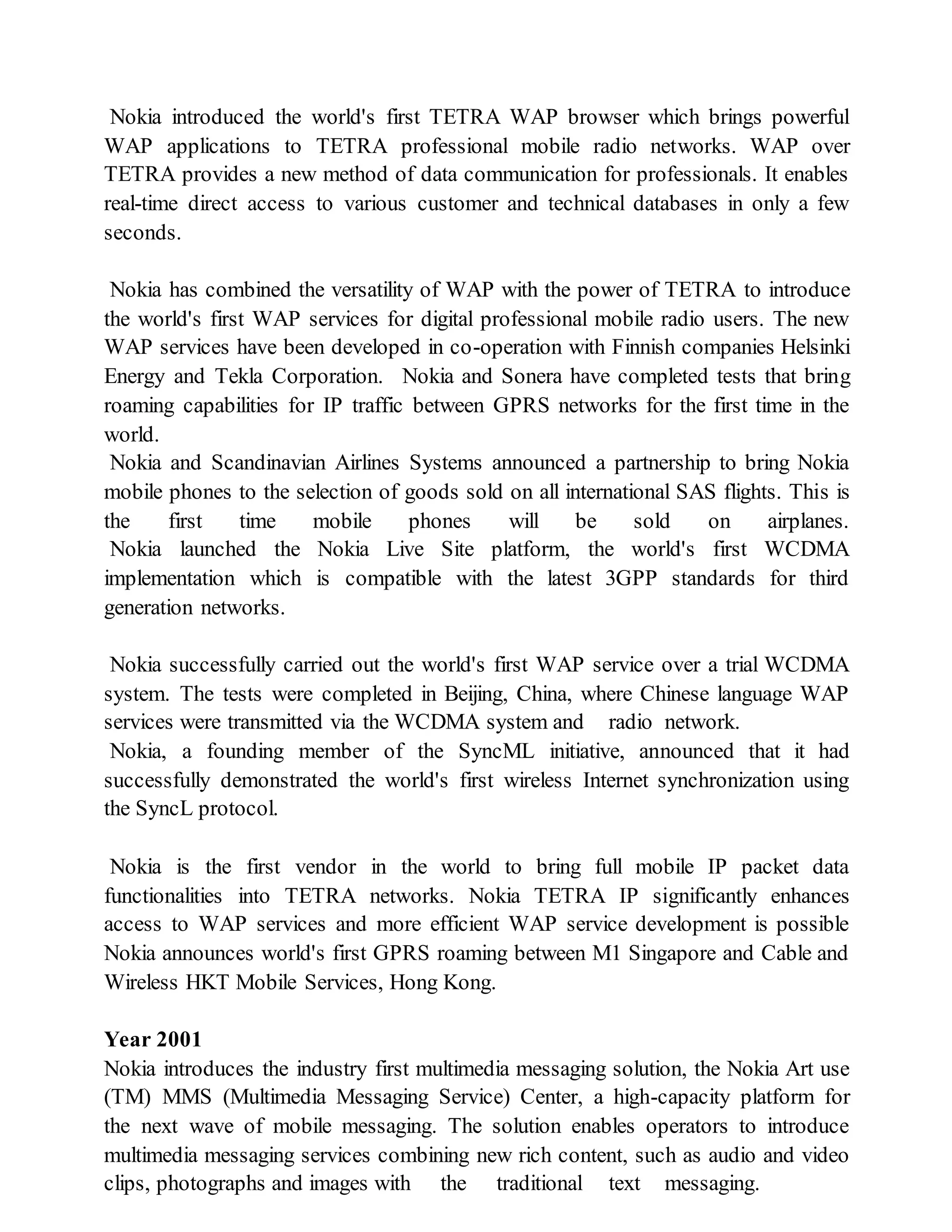 Nokia introduced the world's first TETRA WAP browser which brings powerful
WAP applications to TETRA professional mobile radio networks. WAP over
TETRA provides a new method of data communication for professionals. It enables
real-time direct access to various customer and technical databases in only a few
seconds.
Nokia has combined the versatility of WAP with the power of TETRA to introduce
the world's first WAP services for digital professional mobile radio users. The new
WAP services have been developed in co-operation with Finnish companies Helsinki
Energy and Tekla Corporation. Nokia and Sonera have completed tests that bring
roaming capabilities for IP traffic between GPRS networks for the first time in the
world.
Nokia and Scandinavian Airlines Systems announced a partnership to bring Nokia
mobile phones to the selection of goods sold on all international SAS flights. This is
the first time mobile phones will be sold on airplanes.
Nokia launched the Nokia Live Site platform, the world's first WCDMA
implementation which is compatible with the latest 3GPP standards for third
generation networks.
Nokia successfully carried out the world's first WAP service over a trial WCDMA
system. The tests were completed in Beijing, China, where Chinese language WAP
services were transmitted via the WCDMA system and radio network.
Nokia, a founding member of the SyncML initiative, announced that it had
successfully demonstrated the world's first wireless Internet synchronization using
the SyncL protocol.
Nokia is the first vendor in the world to bring full mobile IP packet data
functionalities into TETRA networks. Nokia TETRA IP significantly enhances
access to WAP services and more efficient WAP service development is possible
Nokia announces world's first GPRS roaming between M1 Singapore and Cable and
Wireless HKT Mobile Services, Hong Kong.
Year 2001
Nokia introduces the industry first multimedia messaging solution, the Nokia Art use
(TM) MMS (Multimedia Messaging Service) Center, a high-capacity platform for
the next wave of mobile messaging. The solution enables operators to introduce
multimedia messaging services combining new rich content, such as audio and video
clips, photographs and images with the traditional text messaging.
 