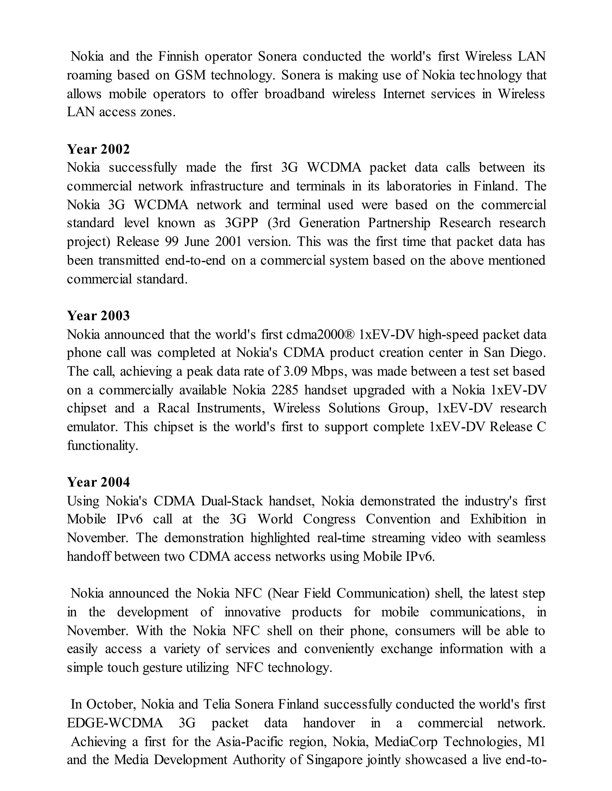 Nokia and the Finnish operator Sonera conducted the world's first Wireless LAN
roaming based on GSM technology. Sonera is making use of Nokia technology that
allows mobile operators to offer broadband wireless Internet services in Wireless
LAN access zones.
Year 2002
Nokia successfully made the first 3G WCDMA packet data calls between its
commercial network infrastructure and terminals in its laboratories in Finland. The
Nokia 3G WCDMA network and terminal used were based on the commercial
standard level known as 3GPP (3rd Generation Partnership Research research
project) Release 99 June 2001 version. This was the first time that packet data has
been transmitted end-to-end on a commercial system based on the above mentioned
commercial standard.
Year 2003
Nokia announced that the world's first cdma2000® 1xEV-DV high-speed packet data
phone call was completed at Nokia's CDMA product creation center in San Diego.
The call, achieving a peak data rate of 3.09 Mbps, was made between a test set based
on a commercially available Nokia 2285 handset upgraded with a Nokia 1xEV-DV
chipset and a Racal Instruments, Wireless Solutions Group, 1xEV-DV research
emulator. This chipset is the world's first to support complete 1xEV-DV Release C
functionality.
Year 2004
Using Nokia's CDMA Dual-Stack handset, Nokia demonstrated the industry's first
Mobile IPv6 call at the 3G World Congress Convention and Exhibition in
November. The demonstration highlighted real-time streaming video with seamless
handoff between two CDMA access networks using Mobile IPv6.
Nokia announced the Nokia NFC (Near Field Communication) shell, the latest step
in the development of innovative products for mobile communications, in
November. With the Nokia NFC shell on their phone, consumers will be able to
easily access a variety of services and conveniently exchange information with a
simple touch gesture utilizing NFC technology.
In October, Nokia and Telia Sonera Finland successfully conducted the world's first
EDGE-WCDMA 3G packet data handover in a commercial network.
Achieving a first for the Asia-Pacific region, Nokia, MediaCorp Technologies, M1
and the Media Development Authority of Singapore jointly showcased a live end-to-
 