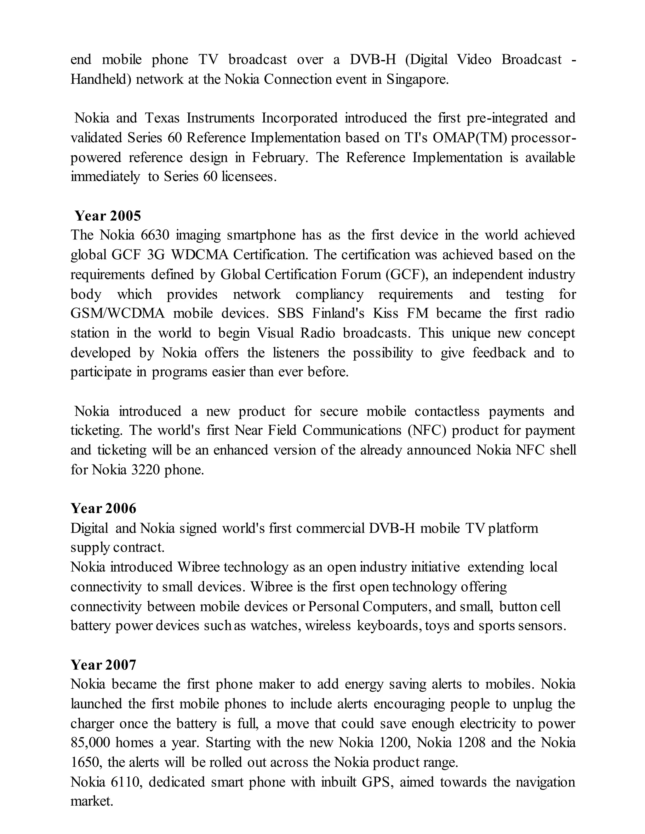 end mobile phone TV broadcast over a DVB-H (Digital Video Broadcast -
Handheld) network at the Nokia Connection event in Singapore.
Nokia and Texas Instruments Incorporated introduced the first pre-integrated and
validated Series 60 Reference Implementation based on TI's OMAP(TM) processor-
powered reference design in February. The Reference Implementation is available
immediately to Series 60 licensees.
Year 2005
The Nokia 6630 imaging smartphone has as the first device in the world achieved
global GCF 3G WDCMA Certification. The certification was achieved based on the
requirements defined by Global Certification Forum (GCF), an independent industry
body which provides network compliancy requirements and testing for
GSM/WCDMA mobile devices. SBS Finland's Kiss FM became the first radio
station in the world to begin Visual Radio broadcasts. This unique new concept
developed by Nokia offers the listeners the possibility to give feedback and to
participate in programs easier than ever before.
Nokia introduced a new product for secure mobile contactless payments and
ticketing. The world's first Near Field Communications (NFC) product for payment
and ticketing will be an enhanced version of the already announced Nokia NFC shell
for Nokia 3220 phone.
Year 2006
Digital and Nokia signed world's first commercial DVB-H mobile TV platform
supply contract.
Nokia introduced Wibree technology as an open industry initiative extending local
connectivity to small devices. Wibree is the first open technology offering
connectivity between mobile devices or Personal Computers, and small, button cell
battery power devices suchas watches, wireless keyboards, toys and sports sensors.
Year 2007
Nokia became the first phone maker to add energy saving alerts to mobiles. Nokia
launched the first mobile phones to include alerts encouraging people to unplug the
charger once the battery is full, a move that could save enough electricity to power
85,000 homes a year. Starting with the new Nokia 1200, Nokia 1208 and the Nokia
1650, the alerts will be rolled out across the Nokia product range.
Nokia 6110, dedicated smart phone with inbuilt GPS, aimed towards the navigation
market.
 