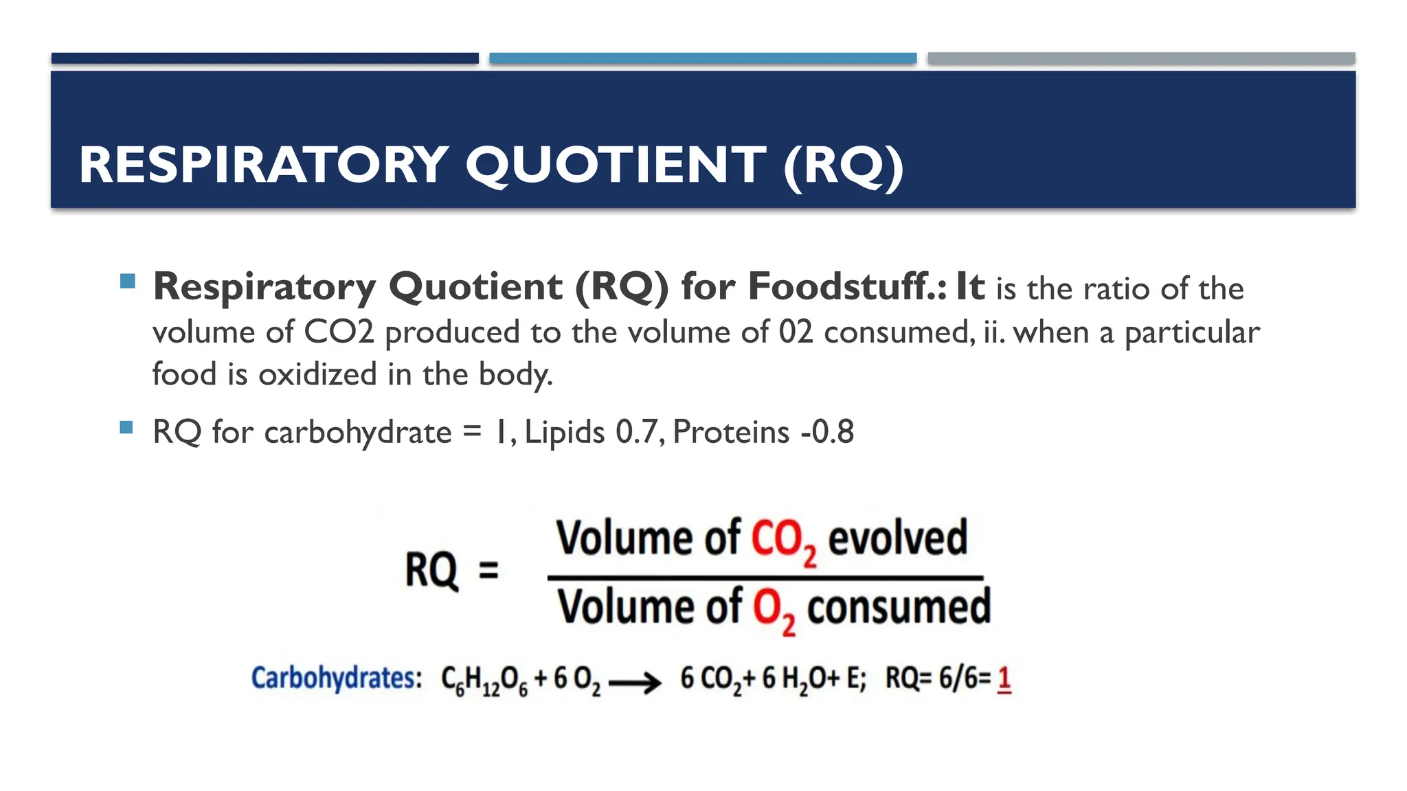 RESPIRATORY QUOTIENT (RQ)
 Respiratory Quotient (RQ) for Foodstuff.: It is the ratio of the
volume of CO2 produced to the volume of 02 consumed, ii. when a particular
food is oxidized in the body.
 RQ for carbohydrate = 1, Lipids 0.7, Proteins -0.8
 