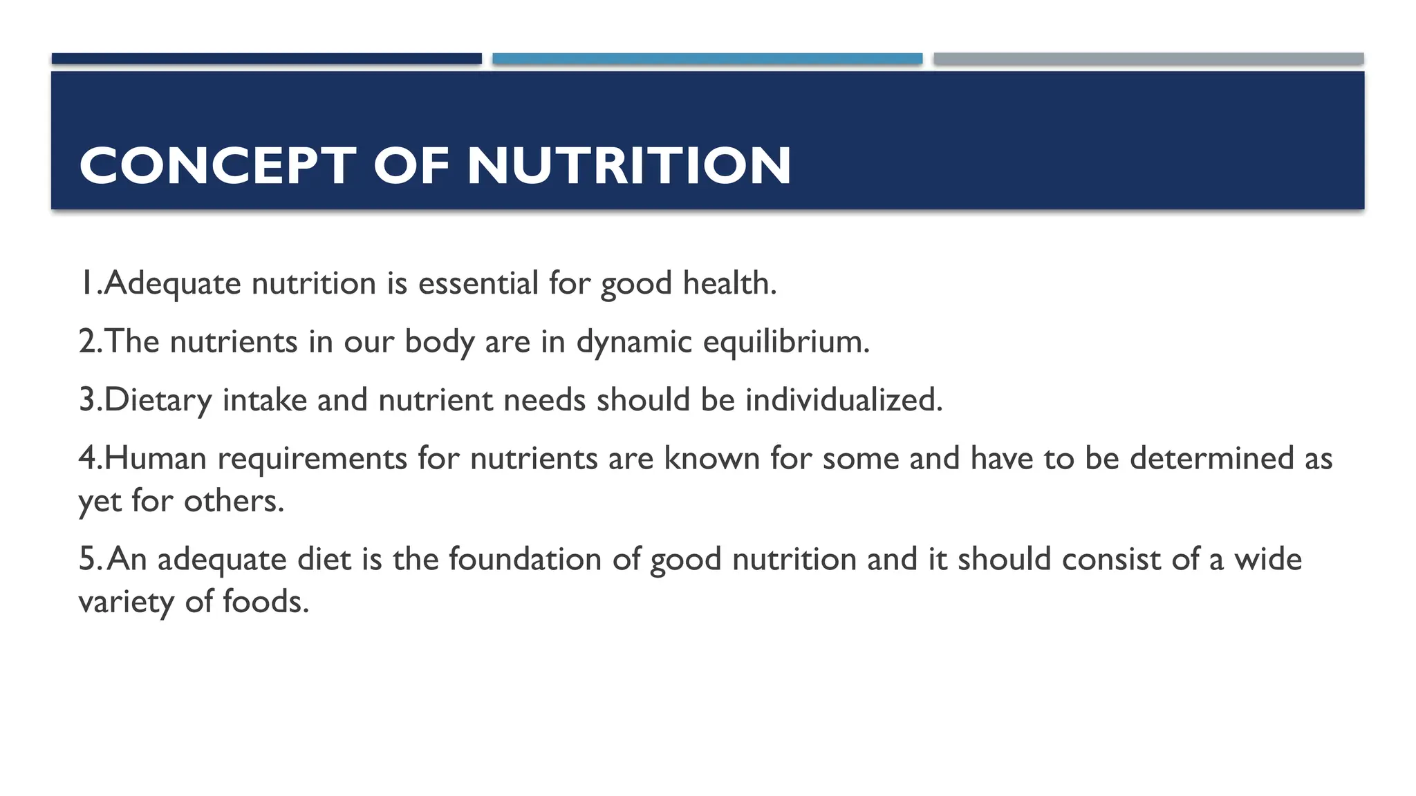 CONCEPT OF NUTRITION
1.Adequate nutrition is essential for good health.
2.The nutrients in our body are in dynamic equilibrium.
3.Dietary intake and nutrient needs should be individualized.
4.Human requirements for nutrients are known for some and have to be determined as
yet for others.
5.An adequate diet is the foundation of good nutrition and it should consist of a wide
variety of foods.
 