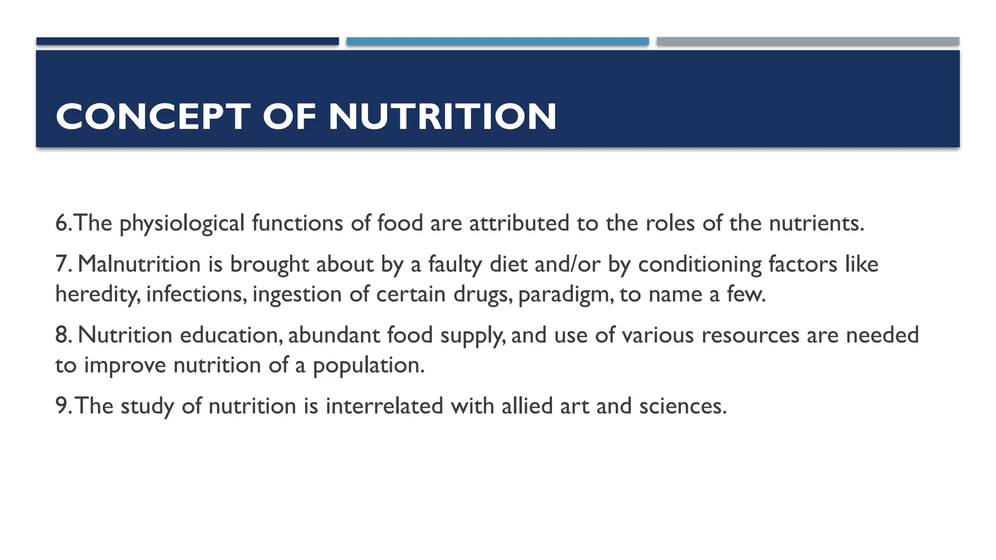 CONCEPT OF NUTRITION
6.The physiological functions of food are attributed to the roles of the nutrients.
7. Malnutrition is brought about by a faulty diet and/or by conditioning factors like
heredity, infections, ingestion of certain drugs, paradigm, to name a few.
8. Nutrition education, abundant food supply, and use of various resources are needed
to improve nutrition of a population.
9.The study of nutrition is interrelated with allied art and sciences.
 