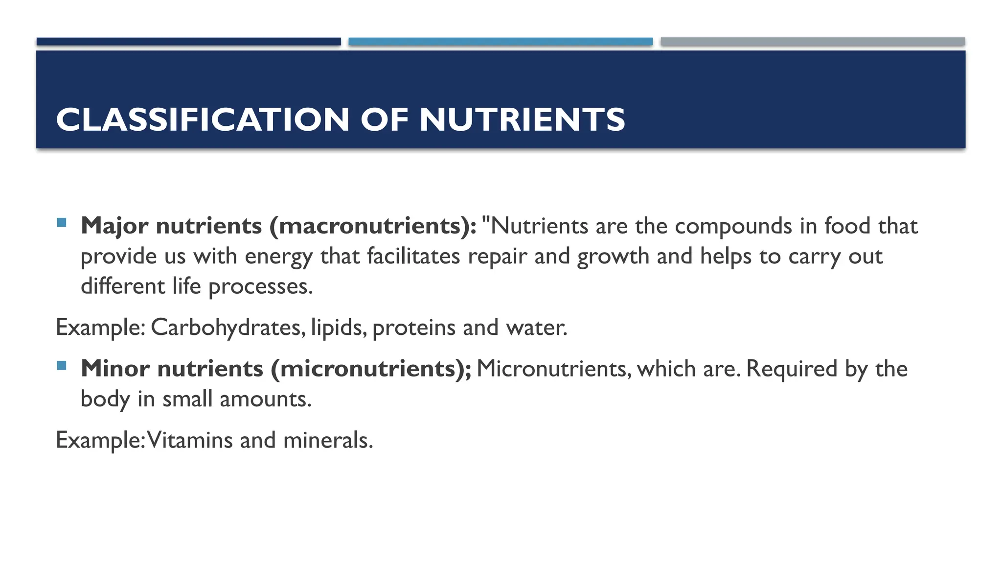 CLASSIFICATION OF NUTRIENTS
 Major nutrients (macronutrients): "Nutrients are the compounds in food that
provide us with energy that facilitates repair and growth and helps to carry out
different life processes.
Example: Carbohydrates, lipids, proteins and water.
 Minor nutrients (micronutrients); Micronutrients, which are. Required by the
body in small amounts.
Example:Vitamins and minerals.
 