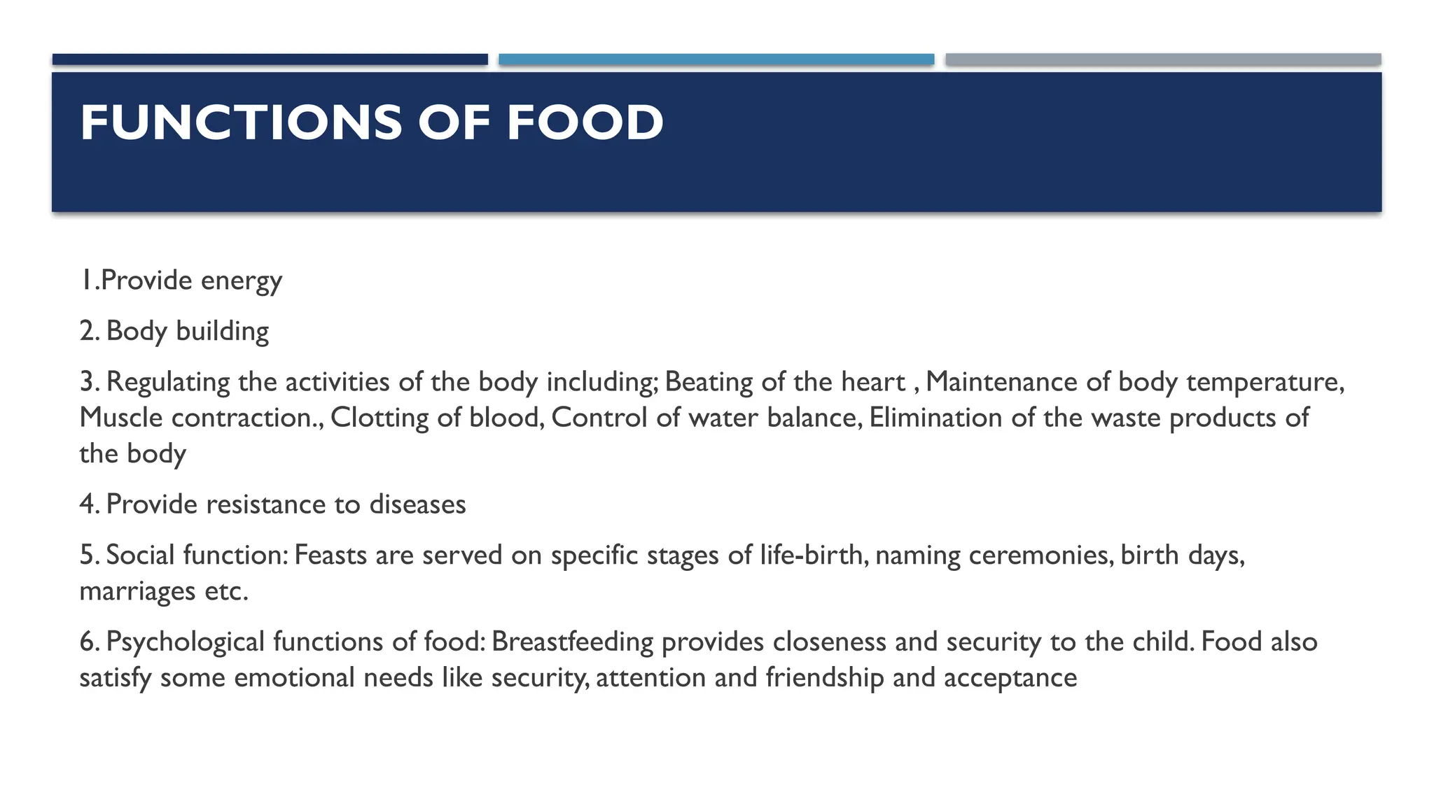 FUNCTIONS OF FOOD
1.Provide energy
2. Body building
3. Regulating the activities of the body including; Beating of the heart , Maintenance of body temperature,
Muscle contraction., Clotting of blood, Control of water balance, Elimination of the waste products of
the body
4. Provide resistance to diseases
5. Social function: Feasts are served on specific stages of life-birth, naming ceremonies, birth days,
marriages etc.
6. Psychological functions of food: Breastfeeding provides closeness and security to the child. Food also
satisfy some emotional needs like security, attention and friendship and acceptance
 
