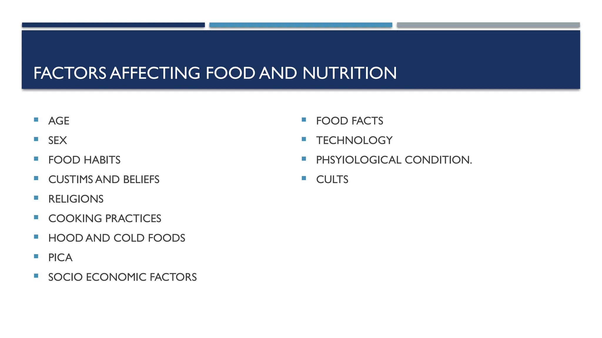 FACTORS AFFECTING FOOD AND NUTRITION
 AGE
 SEX
 FOOD HABITS
 CUSTIMS AND BELIEFS
 RELIGIONS
 COOKING PRACTICES
 HOOD AND COLD FOODS
 PICA
 SOCIO ECONOMIC FACTORS
 FOOD FACTS
 TECHNOLOGY
 PHSYIOLOGICAL CONDITION.
 CULTS
 