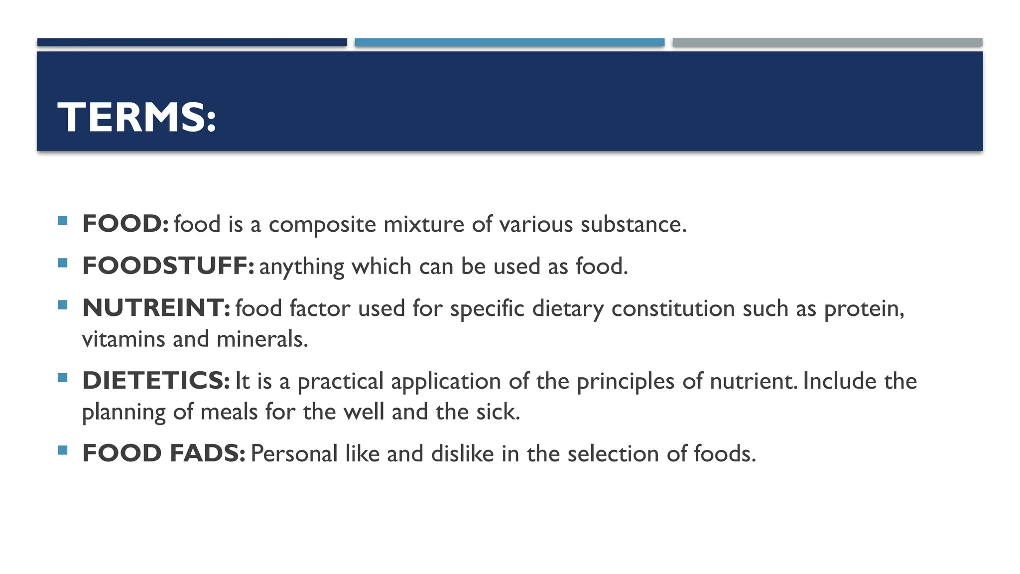 TERMS:
 FOOD: food is a composite mixture of various substance.
 FOODSTUFF: anything which can be used as food.
 NUTREINT: food factor used for specific dietary constitution such as protein,
vitamins and minerals.
 DIETETICS: It is a practical application of the principles of nutrient. Include the
planning of meals for the well and the sick.
 FOOD FADS: Personal like and dislike in the selection of foods.
 