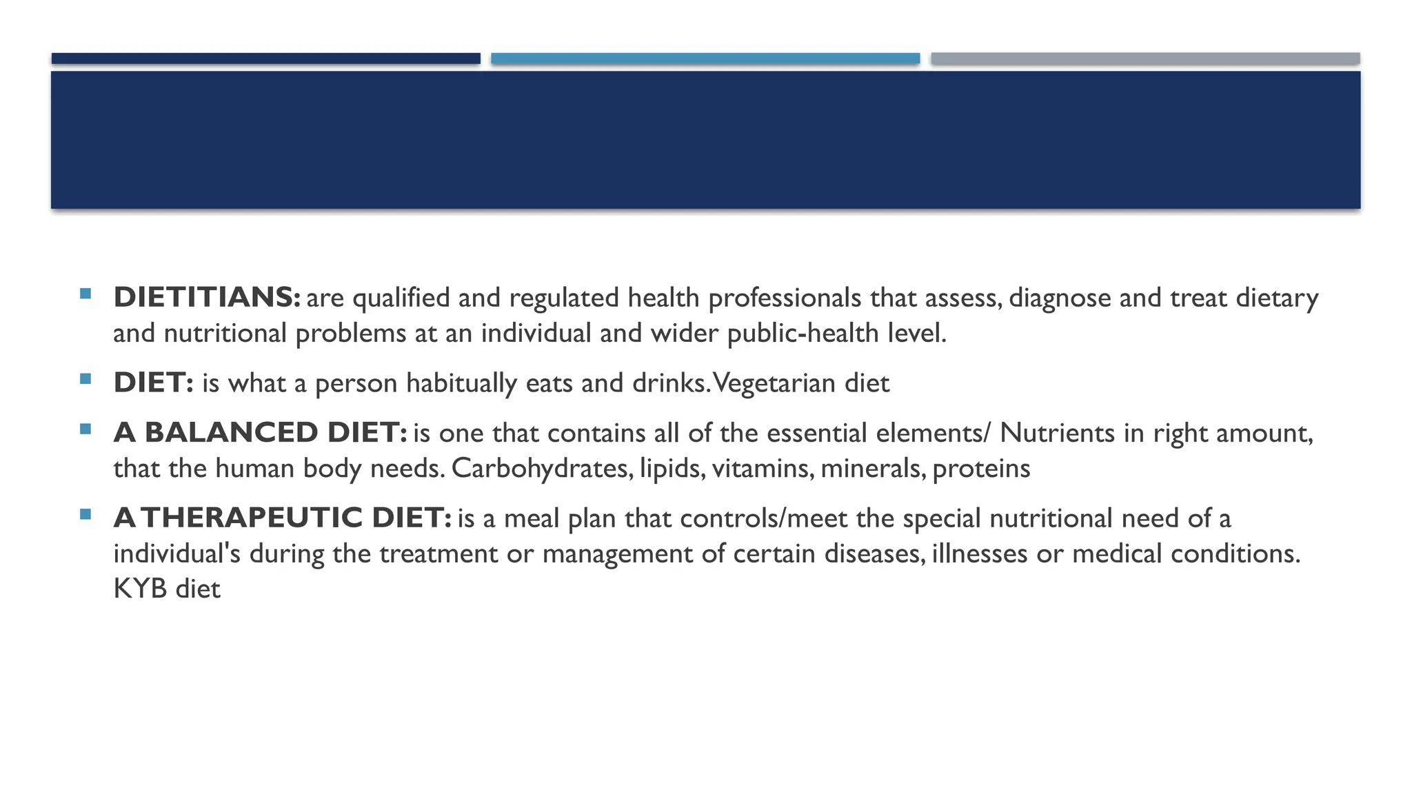  DIETITIANS: are qualified and regulated health professionals that assess, diagnose and treat dietary
and nutritional problems at an individual and wider public-health level.
 DIET: is what a person habitually eats and drinks.Vegetarian diet
 A BALANCED DIET: is one that contains all of the essential elements/ Nutrients in right amount,
that the human body needs. Carbohydrates, lipids, vitamins, minerals, proteins
 ATHERAPEUTIC DIET: is a meal plan that controls/meet the special nutritional need of a
individual's during the treatment or management of certain diseases, illnesses or medical conditions.
KYB diet
 