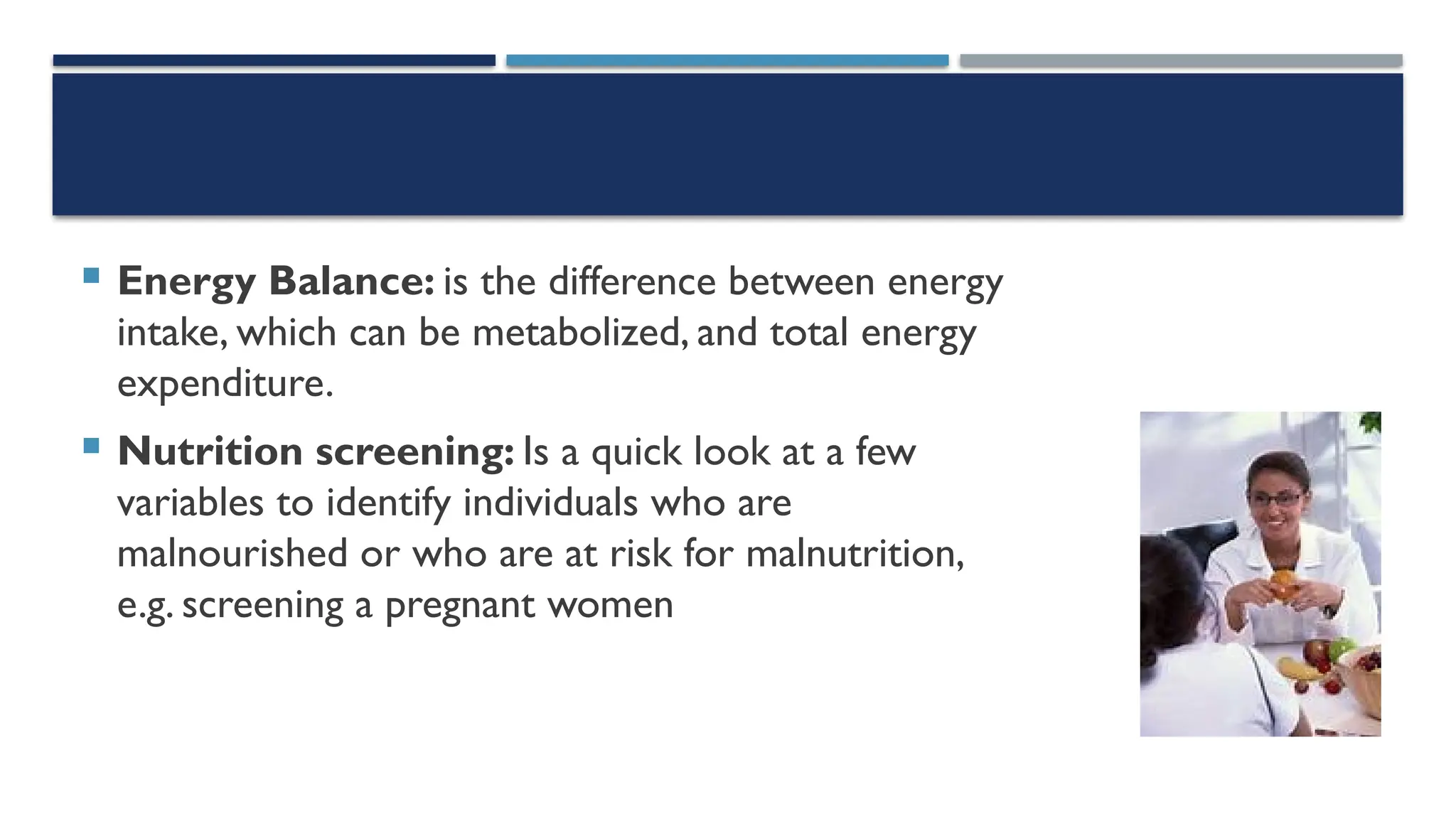  Energy Balance: is the difference between energy
intake, which can be metabolized, and total energy
expenditure.
 Nutrition screening: Is a quick look at a few
variables to identify individuals who are
malnourished or who are at risk for malnutrition,
e.g. screening a pregnant women
 