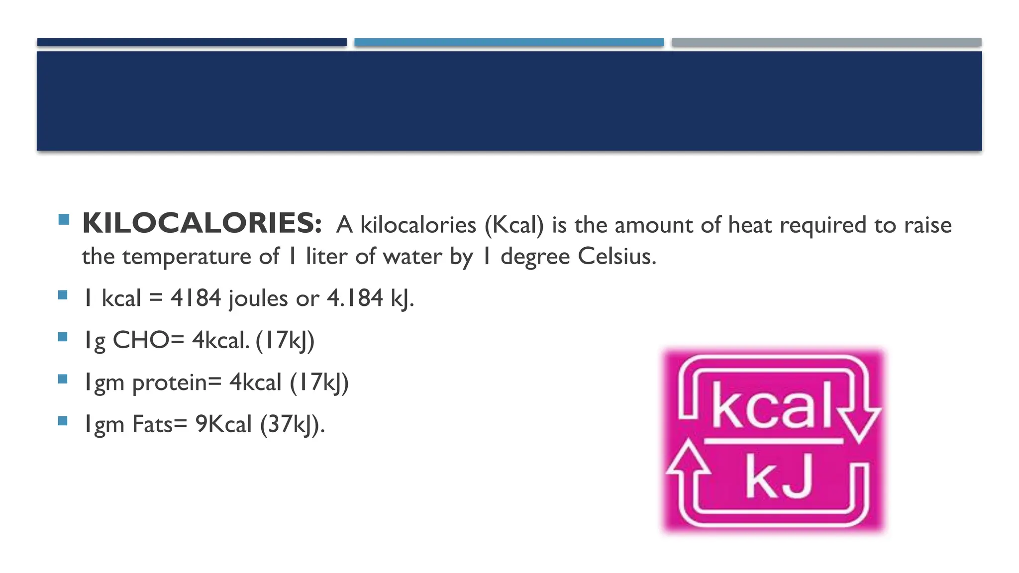  KILOCALORIES: A kilocalories (Kcal) is the amount of heat required to raise
the temperature of 1 liter of water by 1 degree Celsius.
 1 kcal = 4184 joules or 4.184 kJ.
 1g CHO= 4kcal. (17kJ)
 1gm protein= 4kcal (17kJ)
 1gm Fats= 9Kcal (37kJ).
 
