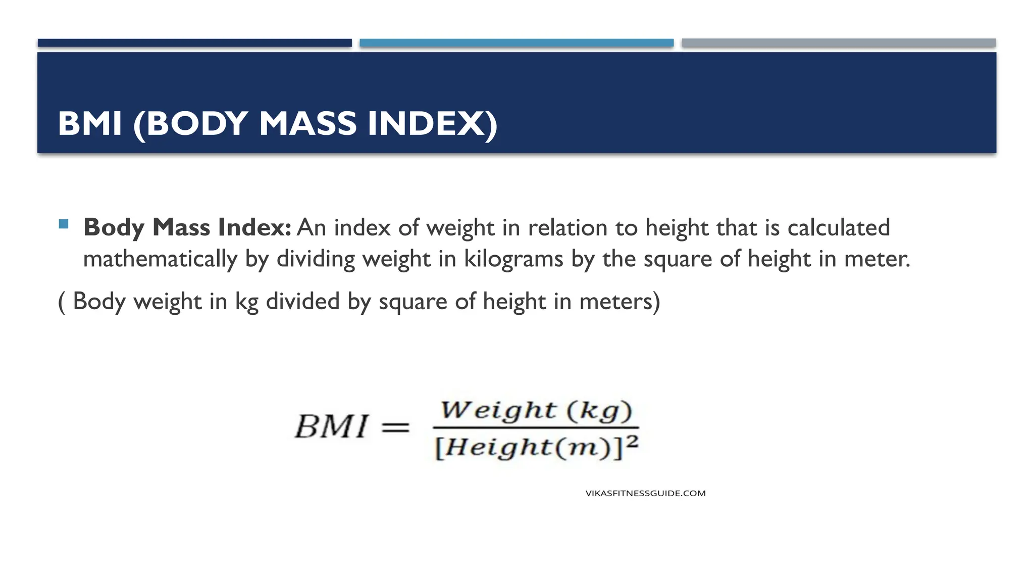 BMI (BODY MASS INDEX)
 Body Mass Index: An index of weight in relation to height that is calculated
mathematically by dividing weight in kilograms by the square of height in meter.
( Body weight in kg divided by square of height in meters)
 