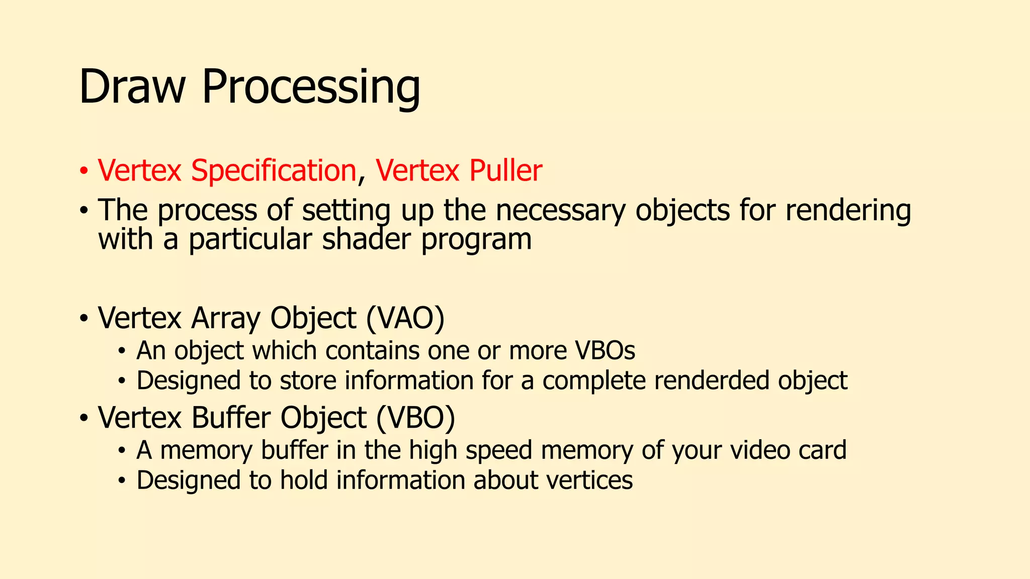Draw Processing
• Vertex Specification, Vertex Puller
• The process of setting up the necessary objects for rendering
with a particular shader program
• Vertex Array Object (VAO)
• An object which contains one or more VBOs
• Designed to store information for a complete renderded object
• Vertex Buffer Object (VBO)
• A memory buffer in the high speed memory of your video card
• Designed to hold information about vertices
 