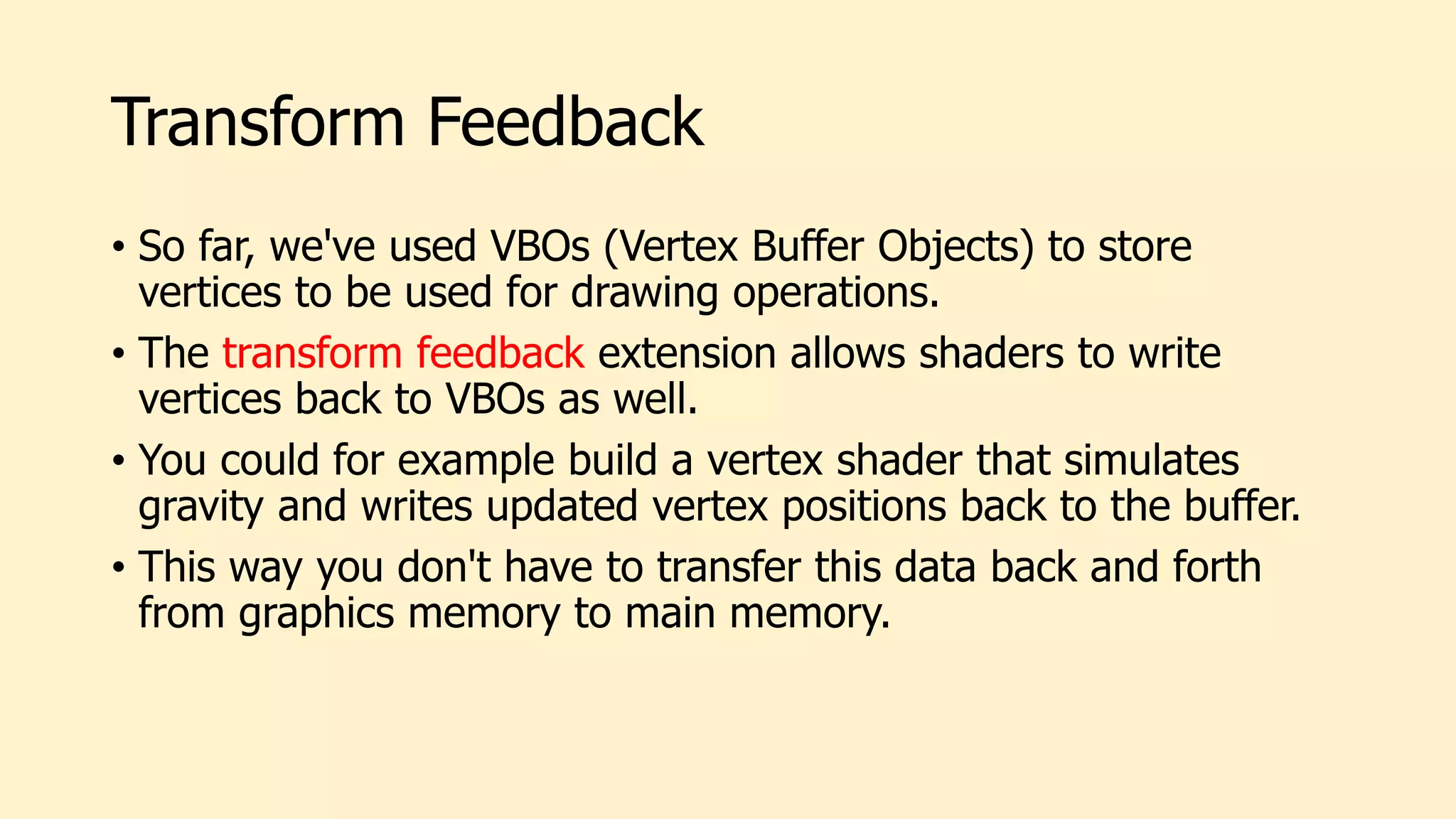 Transform Feedback
• So far, we've used VBOs (Vertex Buffer Objects) to store
vertices to be used for drawing operations.
• The transform feedback extension allows shaders to write
vertices back to VBOs as well.
• You could for example build a vertex shader that simulates
gravity and writes updated vertex positions back to the buffer.
• This way you don't have to transfer this data back and forth
from graphics memory to main memory.
 