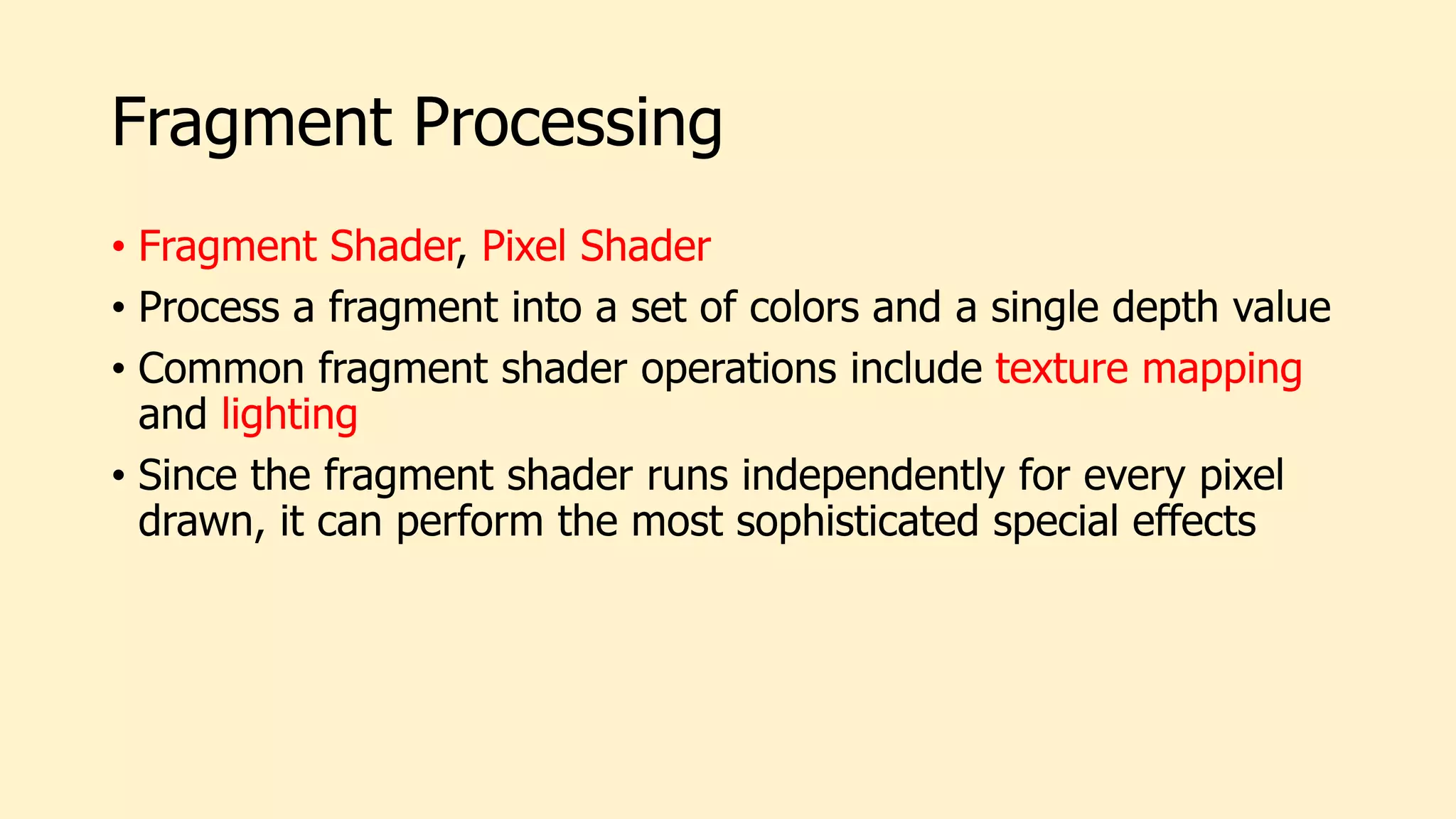 Fragment Processing
• Fragment Shader, Pixel Shader
• Process a fragment into a set of colors and a single depth value
• Common fragment shader operations include texture mapping
and lighting
• Since the fragment shader runs independently for every pixel
drawn, it can perform the most sophisticated special effects
 