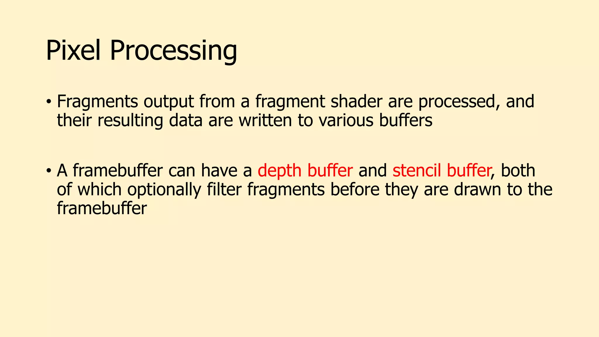 Pixel Processing
• Fragments output from a fragment shader are processed, and
their resulting data are written to various buffers
• A framebuffer can have a depth buffer and stencil buffer, both
of which optionally filter fragments before they are drawn to the
framebuffer
 