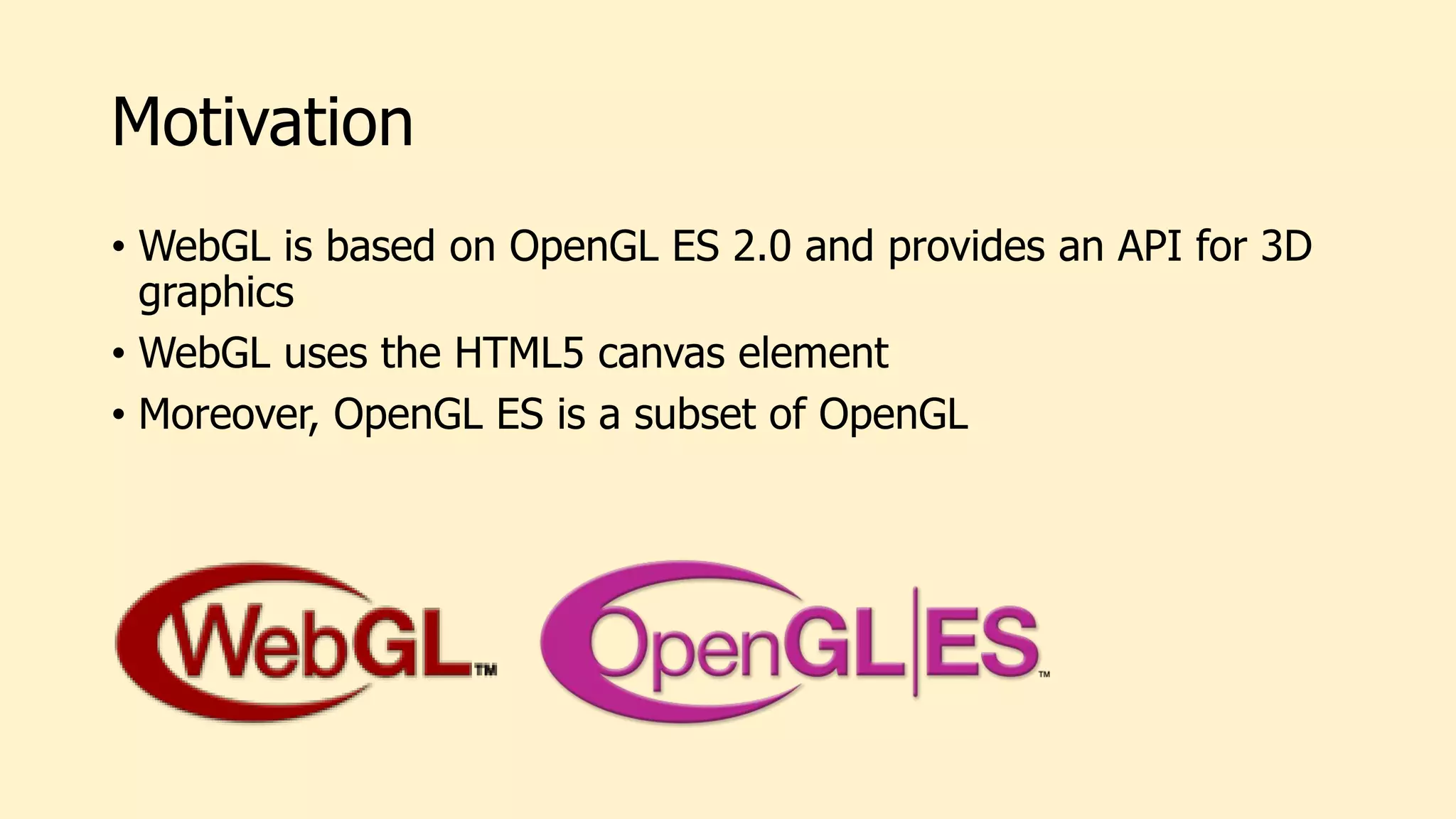 Motivation
• WebGL is based on OpenGL ES 2.0 and provides an API for 3D
graphics
• WebGL uses the HTML5 canvas element
• Moreover, OpenGL ES is a subset of OpenGL
 