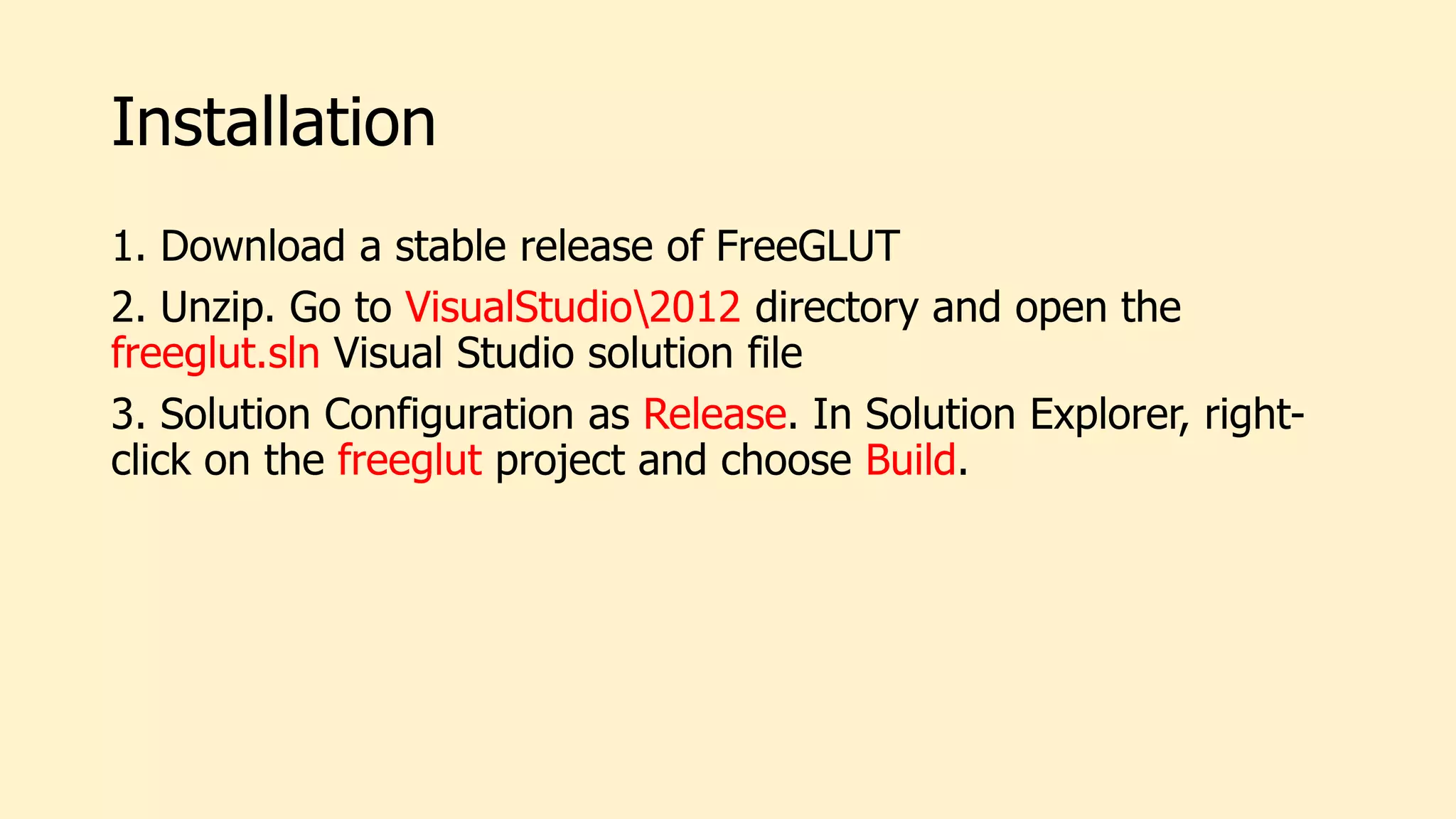 Installation
1. Download a stable release of FreeGLUT
2. Unzip. Go to VisualStudio2012 directory and open the
freeglut.sln Visual Studio solution file
3. Solution Configuration as Release. In Solution Explorer, right-
click on the freeglut project and choose Build.
 