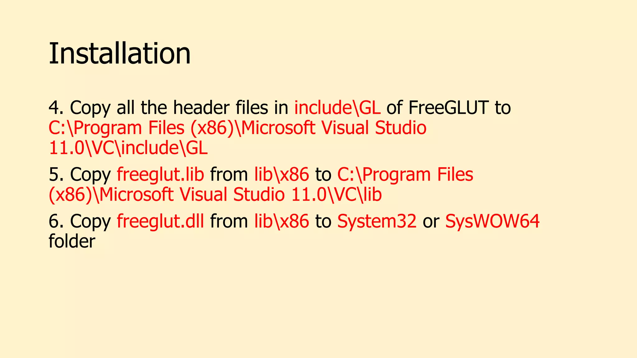 Installation
4. Copy all the header files in includeGL of FreeGLUT to
C:Program Files (x86)Microsoft Visual Studio
11.0VCincludeGL
5. Copy freeglut.lib from libx86 to C:Program Files
(x86)Microsoft Visual Studio 11.0VClib
6. Copy freeglut.dll from libx86 to System32 or SysWOW64
folder
 