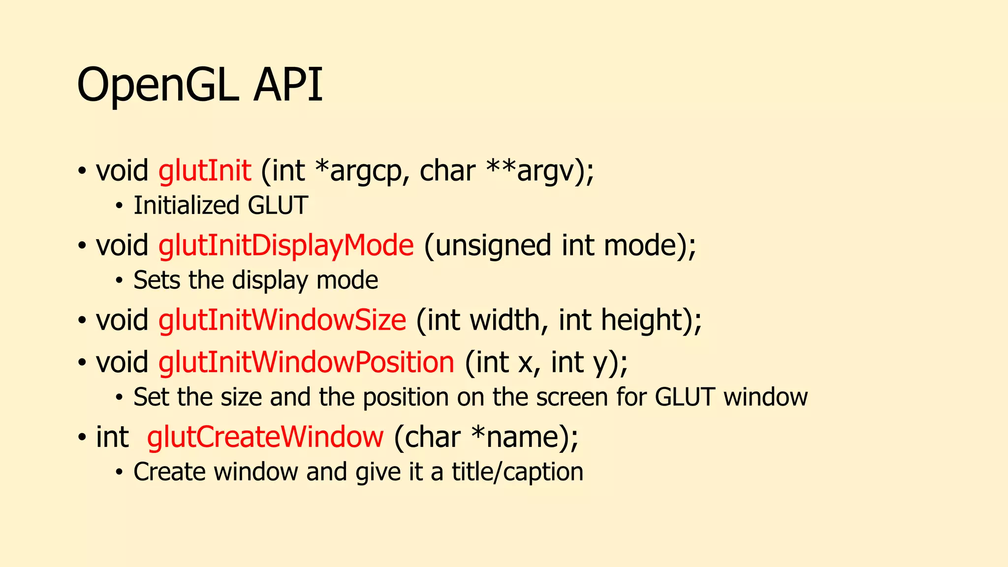 OpenGL API
• void glutInit (int *argcp, char **argv);
• Initialized GLUT
• void glutInitDisplayMode (unsigned int mode);
• Sets the display mode
• void glutInitWindowSize (int width, int height);
• void glutInitWindowPosition (int x, int y);
• Set the size and the position on the screen for GLUT window
• int glutCreateWindow (char *name);
• Create window and give it a title/caption
 