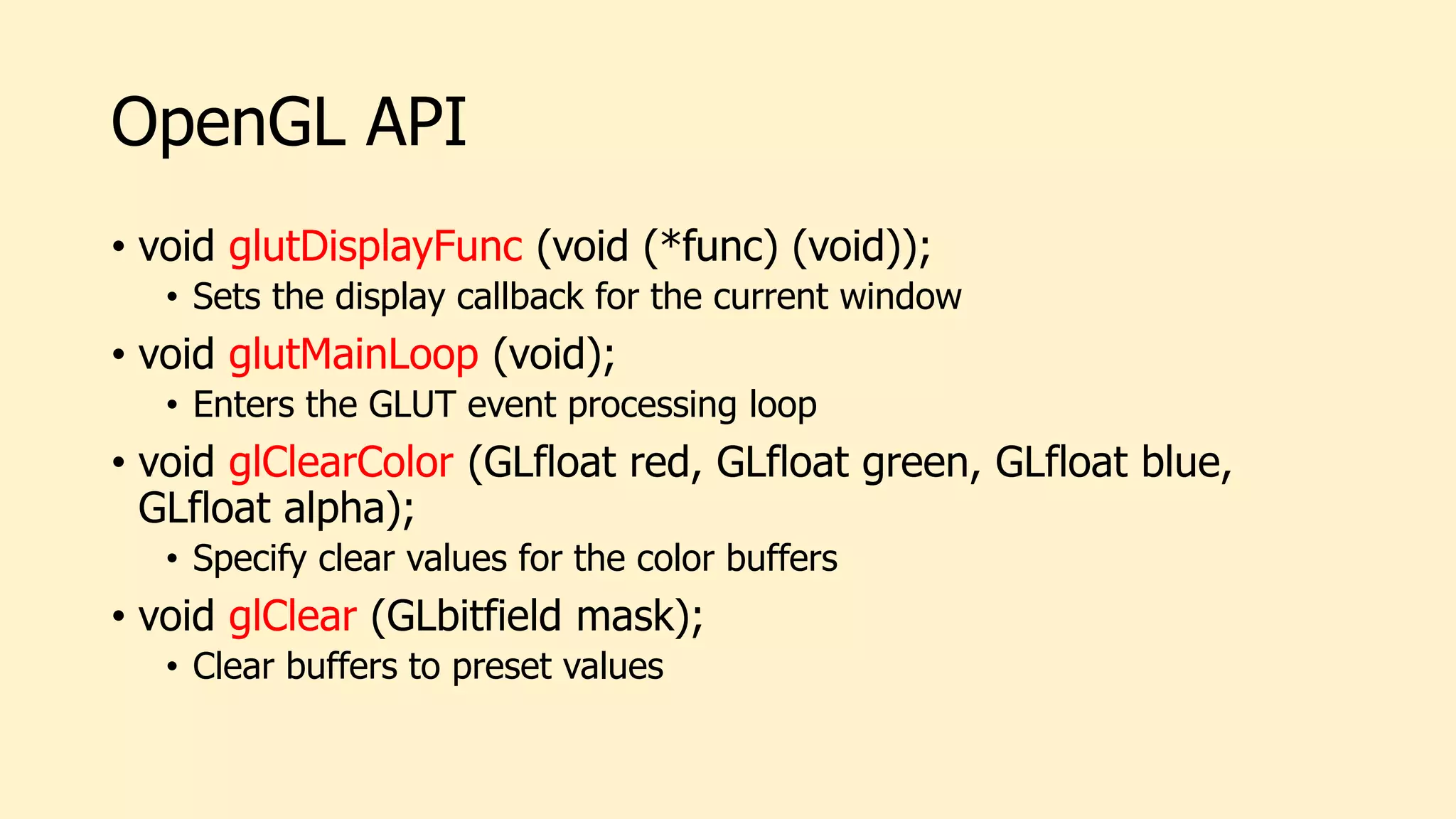 OpenGL API
• void glutDisplayFunc (void (*func) (void));
• Sets the display callback for the current window
• void glutMainLoop (void);
• Enters the GLUT event processing loop
• void glClearColor (GLfloat red, GLfloat green, GLfloat blue,
GLfloat alpha);
• Specify clear values for the color buffers
• void glClear (GLbitfield mask);
• Clear buffers to preset values
 