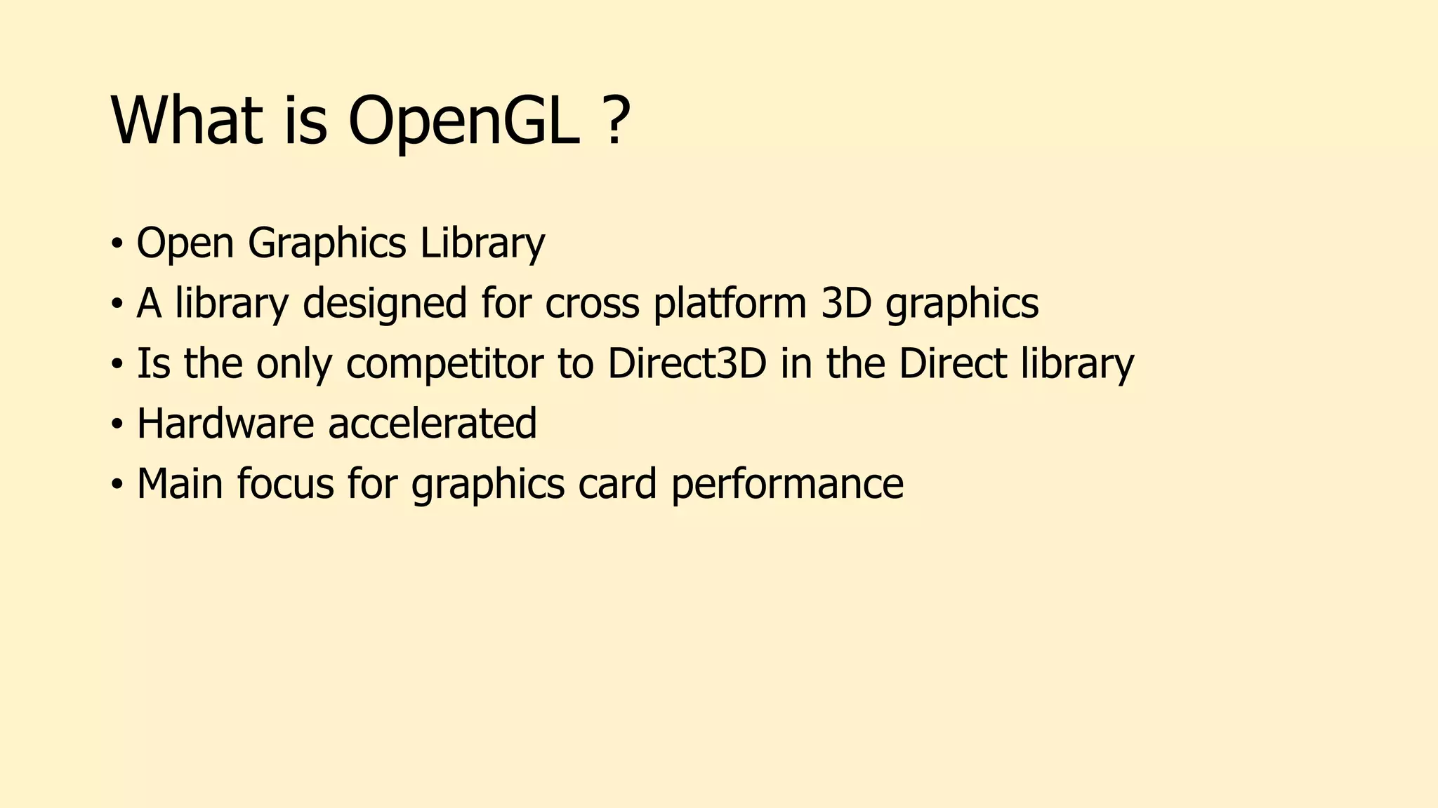 What is OpenGL ?
• Open Graphics Library
• A library designed for cross platform 3D graphics
• Is the only competitor to Direct3D in the Direct library
• Hardware accelerated
• Main focus for graphics card performance
 