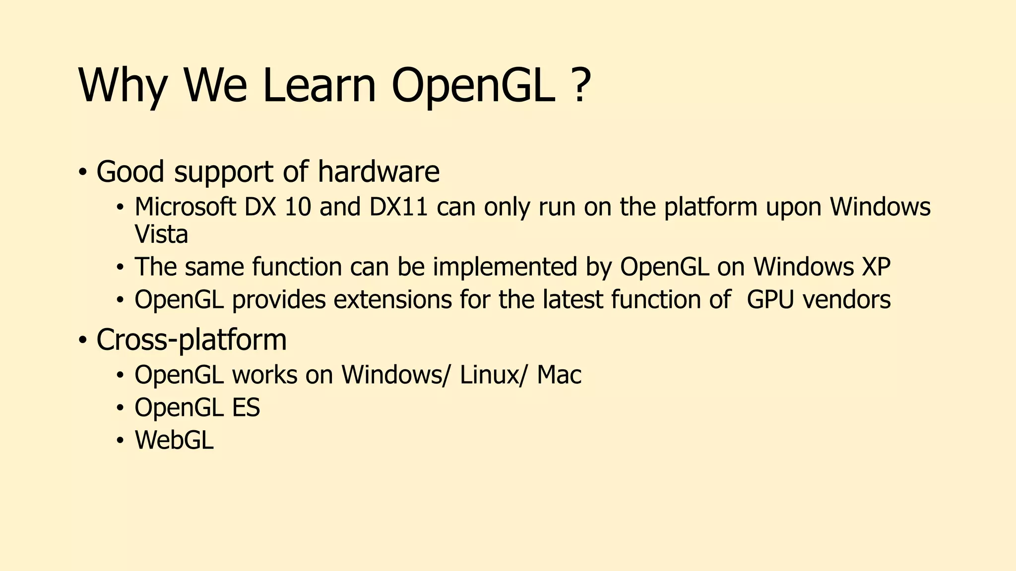 Why We Learn OpenGL ?
• Good support of hardware
• Microsoft DX 10 and DX11 can only run on the platform upon Windows
Vista
• The same function can be implemented by OpenGL on Windows XP
• OpenGL provides extensions for the latest function of GPU vendors
• Cross-platform
• OpenGL works on Windows/ Linux/ Mac
• OpenGL ES
• WebGL
 