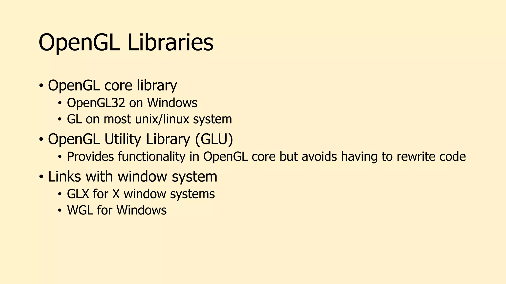 OpenGL Libraries
• OpenGL core library
• OpenGL32 on Windows
• GL on most unix/linux system
• OpenGL Utility Library (GLU)
• Provides functionality in OpenGL core but avoids having to rewrite code
• Links with window system
• GLX for X window systems
• WGL for Windows
 